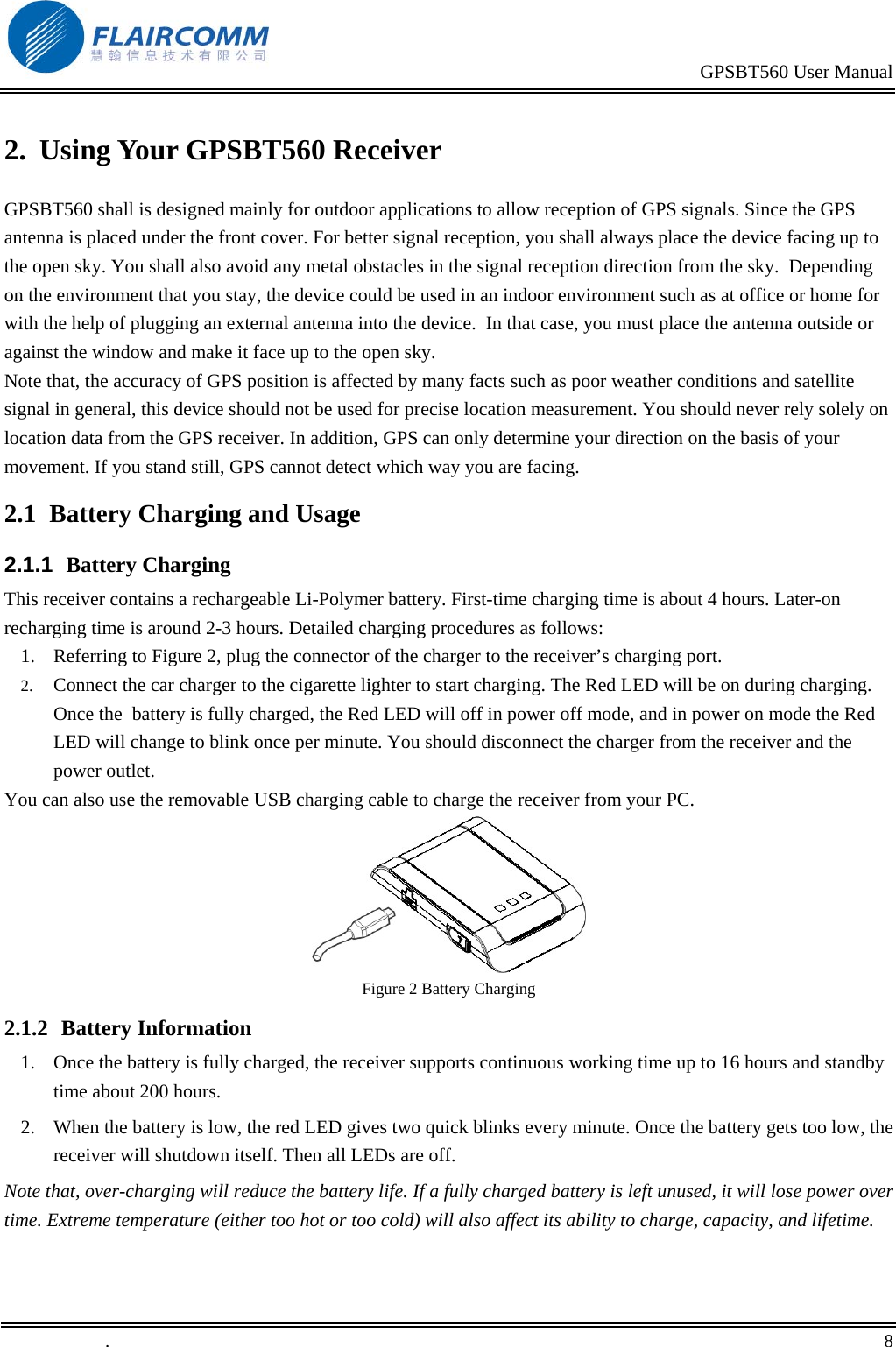                                                                                           GPSBT560 User Manual   .       8    2.  Using Your GPSBT560 Receiver GPSBT560 shall is designed mainly for outdoor applications to allow reception of GPS signals. Since the GPS antenna is placed under the front cover. For better signal reception, you shall always place the device facing up to the open sky. You shall also avoid any metal obstacles in the signal reception direction from the sky.  Depending on the environment that you stay, the device could be used in an indoor environment such as at office or home for with the help of plugging an external antenna into the device.  In that case, you must place the antenna outside or against the window and make it face up to the open sky. Note that, the accuracy of GPS position is affected by many facts such as poor weather conditions and satellite signal in general, this device should not be used for precise location measurement. You should never rely solely on location data from the GPS receiver. In addition, GPS can only determine your direction on the basis of your movement. If you stand still, GPS cannot detect which way you are facing.  2.1  Battery Charging and Usage 2.1.1  Battery Charging This receiver contains a rechargeable Li-Polymer battery. First-time charging time is about 4 hours. Later-on recharging time is around 2-3 hours. Detailed charging procedures as follows: 1.  Referring to Figure 2, plug the connector of the charger to the receiver&rsquo;s charging port. 2.  Connect the car charger to the cigarette lighter to start charging. The Red LED will be on during charging. Once the  battery is fully charged, the Red LED will off in power off mode, and in power on mode the Red LED will change to blink once per minute. You should disconnect the charger from the receiver and the power outlet.  You can also use the removable USB charging cable to charge the receiver from your PC.  Figure 2 Battery Charging 2.1.2  Battery Information 1.  Once the battery is fully charged, the receiver supports continuous working time up to 16 hours and standby time about 200 hours. 2.  When the battery is low, the red LED gives two quick blinks every minute. Once the battery gets too low, the receiver will shutdown itself. Then all LEDs are off. Note that, over-charging will reduce the battery life. If a fully charged battery is left unused, it will lose power over time. Extreme temperature (either too hot or too cold) will also affect its ability to charge, capacity, and lifetime. 