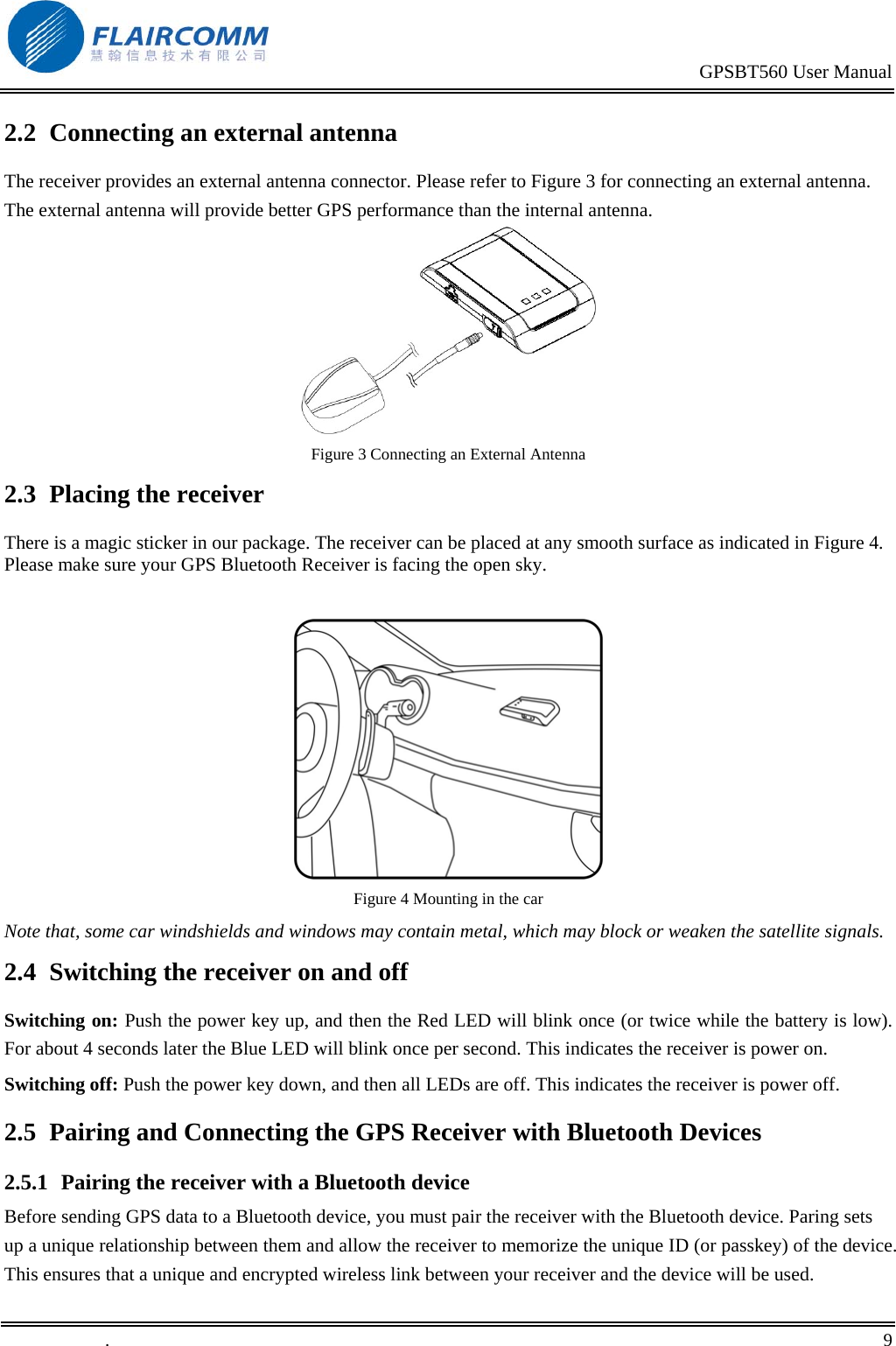                                                                                           GPSBT560 User Manual   .       9    2.2  Connecting an external antenna The receiver provides an external antenna connector. Please refer to Figure 3 for connecting an external antenna. The external antenna will provide better GPS performance than the internal antenna.  Figure 3 Connecting an External Antenna 2.3  Placing the receiver There is a magic sticker in our package. The receiver can be placed at any smooth surface as indicated in Figure 4. Please make sure your GPS Bluetooth Receiver is facing the open sky.   Figure 4 Mounting in the car Note that, some car windshields and windows may contain metal, which may block or weaken the satellite signals. 2.4  Switching the receiver on and off Switching on: Push the power key up, and then the Red LED will blink once (or twice while the battery is low). For about 4 seconds later the Blue LED will blink once per second. This indicates the receiver is power on.  Switching off: Push the power key down, and then all LEDs are off. This indicates the receiver is power off. 2.5  Pairing and Connecting the GPS Receiver with Bluetooth Devices 2.5.1  Pairing the receiver with a Bluetooth device Before sending GPS data to a Bluetooth device, you must pair the receiver with the Bluetooth device. Paring sets up a unique relationship between them and allow the receiver to memorize the unique ID (or passkey) of the device. This ensures that a unique and encrypted wireless link between your receiver and the device will be used. 
