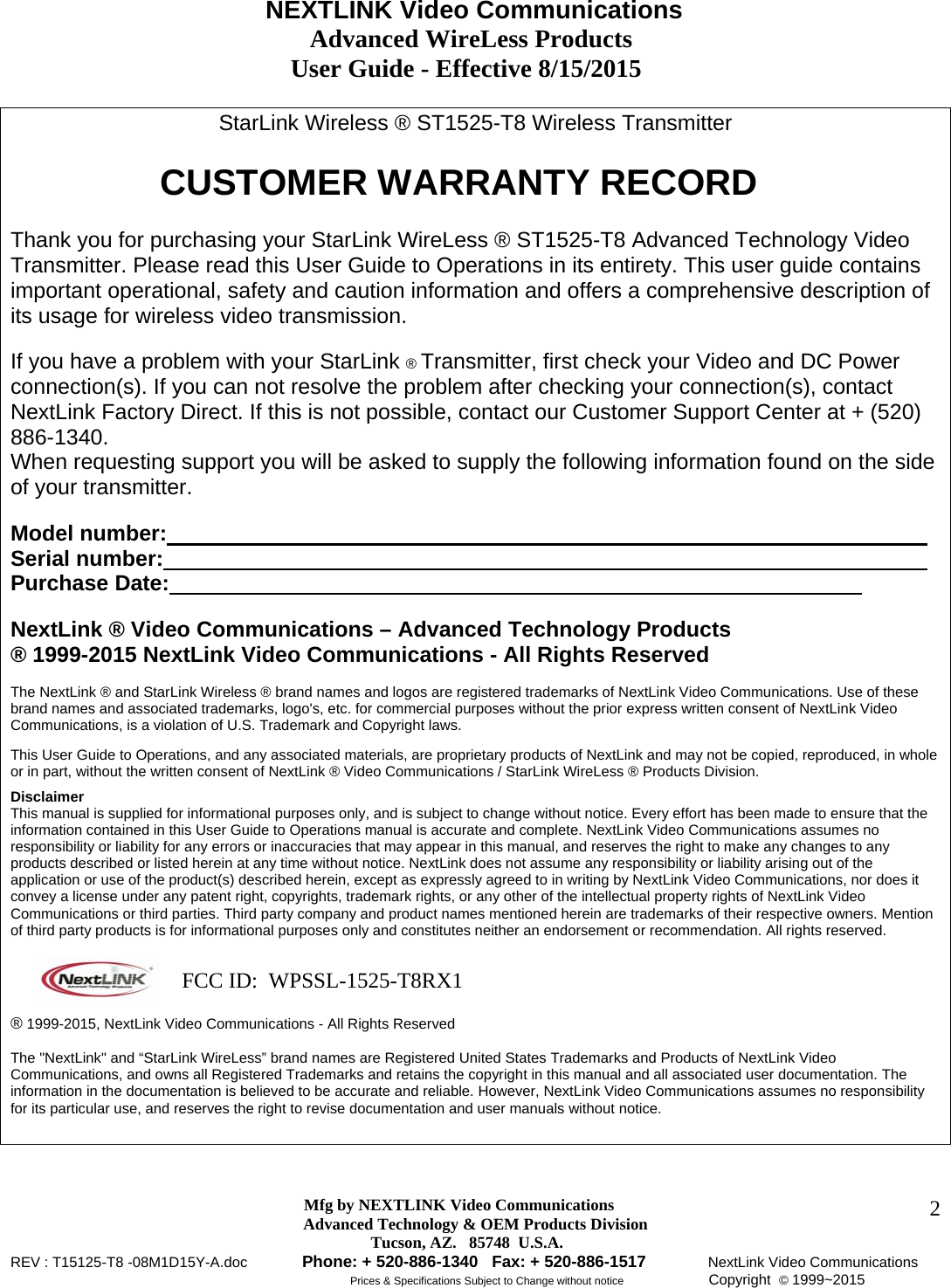                                     NEXTLINK Video Communications                                                 Advanced WireLess Products                                               User Guide - Effective 8/15/2015  Mfg by NEXTLINK Video Communications Advanced Technology &amp; OEM Products Division         Tucson, AZ.   85748  U.S.A. REV : T15125-T8 -08M1D15Y-A.doc         Phone: + 520-886-1340   Fax: + 520-886-1517          NextLink Video Communications                                                         Prices &amp; Specifications Subject to Change without notice              Copyright  © 1999~2015      2StarLink Wireless ® ST1525-T8 Wireless Transmitter        CUSTOMER WARRANTY RECORD   Thank you for purchasing your StarLink WireLess ® ST1525-T8 Advanced Technology Video Transmitter. Please read this User Guide to Operations in its entirety. This user guide contains important operational, safety and caution information and offers a comprehensive description of its usage for wireless video transmission.  If you have a problem with your StarLink ® Transmitter, first check your Video and DC Power connection(s). If you can not resolve the problem after checking your connection(s), contact  NextLink Factory Direct. If this is not possible, contact our Customer Support Center at + (520) 886-1340.  When requesting support you will be asked to supply the following information found on the side of your transmitter.   Model number:             Serial number:             Purchase Date:             NextLink ® Video Communications – Advanced Technology Products  ® 1999-2015 NextLink Video Communications - All Rights Reserved  The NextLink ® and StarLink Wireless ® brand names and logos are registered trademarks of NextLink Video Communications. Use of these brand names and associated trademarks, logo&apos;s, etc. for commercial purposes without the prior express written consent of NextLink Video Communications, is a violation of U.S. Trademark and Copyright laws.  This User Guide to Operations, and any associated materials, are proprietary products of NextLink and may not be copied, reproduced, in whole or in part, without the written consent of NextLink ® Video Communications / StarLink WireLess ® Products Division.   Disclaimer  This manual is supplied for informational purposes only, and is subject to change without notice. Every effort has been made to ensure that the information contained in this User Guide to Operations manual is accurate and complete. NextLink Video Communications assumes no responsibility or liability for any errors or inaccuracies that may appear in this manual, and reserves the right to make any changes to any products described or listed herein at any time without notice. NextLink does not assume any responsibility or liability arising out of the application or use of the product(s) described herein, except as expressly agreed to in writing by NextLink Video Communications, nor does it convey a license under any patent right, copyrights, trademark rights, or any other of the intellectual property rights of NextLink Video Communications or third parties. Third party company and product names mentioned herein are trademarks of their respective owners. Mention of third party products is for informational purposes only and constitutes neither an endorsement or recommendation. All rights reserved.    ® 1999-2015, NextLink Video Communications - All Rights Reserved  The &quot;NextLink&quot; and “StarLink WireLess” brand names are Registered United States Trademarks and Products of NextLink Video Communications, and owns all Registered Trademarks and retains the copyright in this manual and all associated user documentation. The information in the documentation is believed to be accurate and reliable. However, NextLink Video Communications assumes no responsibility for its particular use, and reserves the right to revise documentation and user manuals without notice.      FCC ID:  WPSSL-1525-T8RX1 