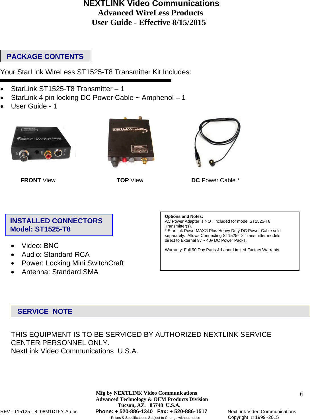                                     NEXTLINK Video Communications                                                 Advanced WireLess Products                                               User Guide - Effective 8/15/2015  Mfg by NEXTLINK Video Communications Advanced Technology &amp; OEM Products Division         Tucson, AZ.   85748  U.S.A. REV : T15125-T8 -08M1D15Y-A.doc         Phone: + 520-886-1340   Fax: + 520-886-1517          NextLink Video Communications                                                         Prices &amp; Specifications Subject to Change without notice              Copyright  © 1999~2015      6    Your StarLink WireLess ST1525-T8 Transmitter Kit Includes:     StarLink ST1525-T8 Transmitter – 1    StarLink 4 pin locking DC Power Cable ~ Amphenol – 1    User Guide - 1                   Video: BNC     Audio: Standard RCA    Power: Locking Mini SwitchCraft    Antenna: Standard SMA         THIS EQUIPMENT IS TO BE SERVICED BY AUTHORIZED NEXTLINK SERVICE  CENTER PERSONNEL ONLY.  NextLink Video Communications  U.S.A.  PACKAGE CONTENTS     FRONT View   TOP View   DC Power Cable * INSTALLED CONNECTORS    Model: ST1525-T8  SERVICE  NOTE Options and Notes:  AC Power Adapter is NOT included for model ST1525-T8 Transmitter(s).  * StarLink PowerMAX® Plus Heavy Duty DC Power Cable sold separately.  Allows Connecting ST1525-T8 Transmitter models  direct to External 9v ~ 40v DC Power Packs.    Warranty: Full 90 Day Parts &amp; Labor Limited Factory Warranty.  