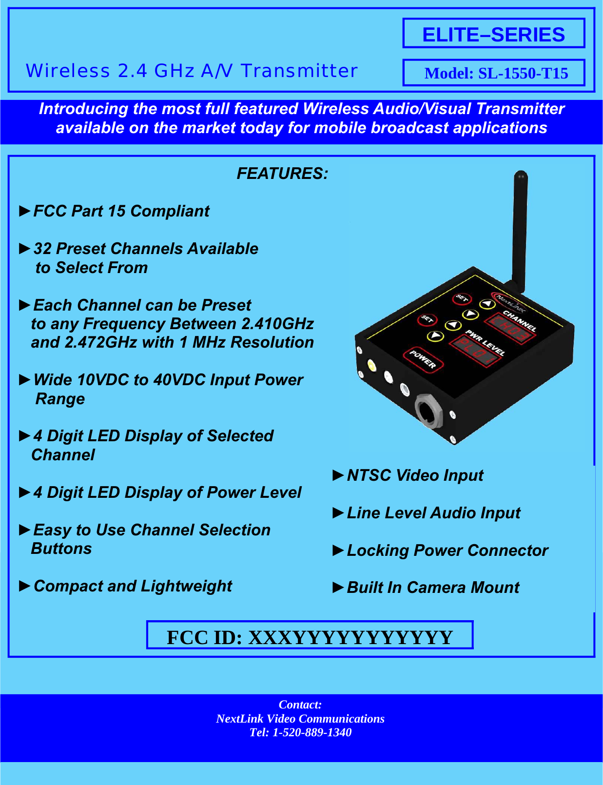 ►FCC Part 15 Compliant ► to Select From ► to any Frequency Between 2.410GHzand 2.472GHz with 1 MHz Resolution ► Range ►4 Digit LED Display of SelectedChannel ►4 Digit LED Display of Power Level ►Easy to Use Channel SelectionButtons ►Compact and Lightweight ELITE–SERIES Model: SL-1550-T15 Contact: NextLink Video Communications Tel: 1-520-889-1340 available on the market today for mobile broadcast applications ►►►Locking Power Connector ►Built In Camera Mount FCC ID: XXXYYYYYYYYYYY FEATURES: 32 Preset Channels Available Each Channel can be Preset Wide 10VDC to 40VDC Input Power  Introducing the most full featured Wireless Audio/Visual Transmitter  Wireless 2.4 GHz A/V Transmitter NTSC Video Input Line Level Audio Input 