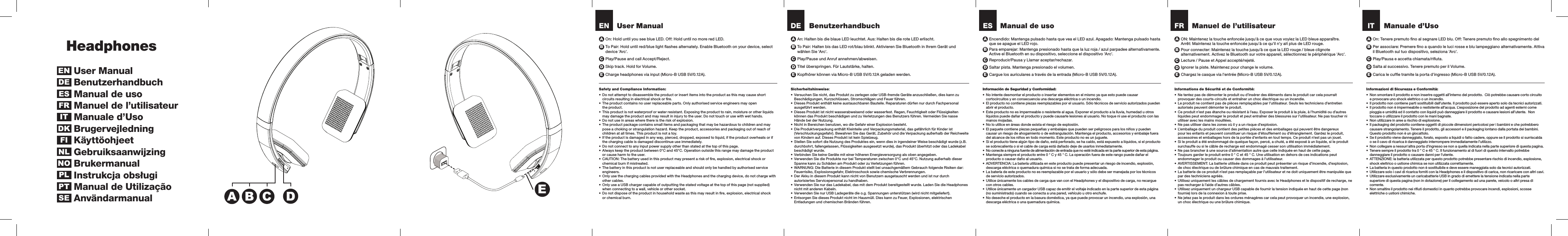 User ManualSafety and Compliance Information:•  Do not attempt to disassemble the product or insert items into the product as this may cause short circuits resulting in electrical shock or ﬁre.•  The product contains no user replaceable parts. Only authorised service engineers may open the product.•  This product is not waterproof or water resistant. Exposing the product to rain, moisture or other liquids may damage the product and may result in injury to the user. Do not touch or use with wet hands. •  Do not use in areas where there is the risk of explosion.•  The product package contains small items and packaging that may be hazardous to children and may pose a choking or strangulation hazard. Keep the product, accessories and packaging out of reach of children at all times. This product is not a toy.•  If the product is damaged in any way, pierced, dropped, exposed to liquid, if the product overheats or if the charging cable is damaged discontinue use immediately.•  Do not connect to any input power supply other than stated at the top of this page.•  Always keep the product between 0°C and 45°C. Operation outside this range may damage the product or cause harm to the user.•  CAUTION: The battery used in this product may present a risk of ﬁre, explosion, electrical shock or chemical burn if mistreated.•  The battery in this product is not user replaceable and should only be handled by authorised service engineers.•  Only use the charging cables provided with the Headphones and the charging device, do not charge with other cables.•  Only use a USB charger capable of outputting the stated voltage at the top of this page (not supplied) when connecting to a wall, vehicle or other socket.•  Do not dispose of the product in household waste as this may result in ﬁre, explosion, electrical shock or chemical burn.BenutzerhandbuchSicherheitshinweise:•  Versuchen Sie nicht, das Produkt zu zerlegen oder USB-fremde Geräte anzuschließen, dies kann zu Beschädigungen, Kurzschlüssen, Stromschlägen und Feuer führen.•  Dieses Produkt enthält keine austauschbaren Bauteile. Reparaturen dürfen nur durch Fachpersonal ausgeführt werden.•  Dieses Produkt ist nicht wasserabweisend oder wasserfest. Regen, Feuchtigkeit oder Flüssigkeiten können das Produkt beschädigen und zu Verletzungen des Benutzers führen. Vermeiden Sie nasse Hände bei der Nutzung. •  Nicht in Bereichen benutzen, wo die Gefahr einer Explosion besteht.•  Die Produktverpackung enthält Kleinteile und Verpackungsmaterial, das gefährlich für Kinder ist  (Verschluckungsgefahr). Bewahren Sie das Gerät, Zubehör und die Verpackung außerhalb der Reichweite von Kindern auf. Dieses Produkt ist kein Spielzeug.•  Stellen Sie sofort die Nutzung des Produktes ein, wenn dies in irgendeiner Weise beschädigt wurde (z.B. durchbohrt, fallengelassen, Flüssigkeiten ausgesetzt wurde), das Produkt überhitzt oder das Ladekabel beschädigt wurde.•  Verbinden Sie keine Geräte mit einer höheren Energieversorgung als oben angegeben.•  Verwenden Sie die Produkte nur bei Temperaturen zwischen 0°C und 45°C. Nutzung außerhalb dieser Spanne kann zu Schäden am Produkt oder zu Verletzungen führen.•  WARNUNG: Die Batterie in diesem Produkt stellt bei unsachgemäßem Gebrauch folgende Risiken dar: Feuerrisiko, Explosionsgefahr, Elektroschock sowie chemische Verbrennungen.•  Der Akku in diesem Produkt kann nicht von Benutzern ausgetauscht werden und ist nur durch autorisiertes Servicepersonal zu handhaben.•  Verwenden Sie nur das Ladekabel, das mit dem Produkt bereitgestellt wurde. Laden Sie die Headphones nicht mit anderen Kabeln.•  Verwenden Sie nur USB Ladegeräte die o.g. Spannungen unterstützen (wird nicht mitgeliefert).•  Entsorgen Sie dieses Produkt nicht im Hausmüll. Dies kann zu Feuer, Explosionen, elektrischen Entladungen und chemischen Bränden führen.DEPlay/Pause und Anruf annehmen/abweisen. Play/Pausa e accetta chiamata/riﬁuta.Titel überspringen. Für Lautstärke, halten. Salta al successivo. Tenere premuto per il Volume.Kopfhörer können via Micro-B USB 5V/0.12A geladen werden. Carica le cufﬁe tramite la porta d&apos;ingresso (Micro-B USB 5V/0.12A).To Pair: Halten bis das LED rot/blau blinkt. Aktivieren Sie Bluetooth in Ihrem Gerät und wählen Sie &apos;Arc&apos;. Para emparejar: Mantenga presionado hasta que la luz roja / azul parpadee alternativamente. Active el Bluetooth en su dispositivo, seleccione el dispositivo &apos;Arc&apos;. Pour connecter: Maintenez la touche jusqu’à ce que la LED rouge / bleue clignote alternativement. Activez le Bluetooth sur votre appareil, sélectionnez le périphérique &apos;Arc&apos;.Per associare: Premere ﬁno a quando le luci rosse e blu lampeggiano alternativamente. Attiva il Bluetooth sul tuo dispositivo, seleziona &apos;Arc&apos;.An: Halten bis die blaue LED leuchtet. Aus: Halten bis die rote LED erlischt. Encendido: Mantenga pulsado hasta que vea el LED azul. Apagado: Mantenga pulsado hasta que se apague el LED rojo.ON: Maintenez la touche enfoncée jusqu&apos;à ce que vous voyiez la LED bleue apparaître.  Arrêt: Maintenez la touche enfoncée jusqu&apos;à ce qu&apos;il n&apos;y ait plus de LED rouge.On: Tenere premuto ﬁno al segnare LED blu. Off: Tenere premuto ﬁno allo spegnimento del A A A ACReproducir/Pausa y Llamar aceptar/rechazar.CLecture / Pause et Appel accepté/rejeté.CCDSaltar pista. Mantenga presionado el volumen.DIgnorer la piste. Maintenez pour change le volume.DDE  Cargue los auriculares a través de la entrada (Micro-B USB 5V/0.12A).E  Chargez le casque via l&apos;entrée (Micro-B USB 5V/0.12A).E  E ENPlay/Pause and call Accept/Reject.Skip track. Hold for Volume.Charge headphones via input (Micro-B USB 5V/0.12A).To Pair: Hold until red/blue light ﬂashes alternately. Enable Bluetooth on your device, select device &apos;Arc&apos;.On: Hold until you see blue LED. Off: Hold until no more red LED.ACDE B B BBBHeadphonesUser ManualBenutzerhandbuchManual de uso Manuel de l’utilisateurManuale d’UsoBrugervejledningKäyttöohjeet GebruiksaanwijzingBrukermanualInstrukcja obsługiManual de UtilizaçãoAnvändarmanualENDEDKESFIFRITNLNOPLPTSEInformación de Seguridad y Conformidad:•  No intente desmontar el producto o insertar elementos en el mismo ya que esto puede causar cortocircuitos y en consecuencia una descarga eléctrica o un incendio.•  El producto no contiene piezas reemplazables por el usuario. Sólo técnicos de servicio autorizados pueden abrir el producto.•  Este producto no es impermeable o resistente al agua. Exponer el producto a la lluvia, humedad u otros líquidos puede dañar el producto y puede causarle lesiones al usuario. No toque ni use el producto con las manos mojadas. •  No lo utilice en áreas donde exista el riesgo de explosión.•  El paquete contiene piezas pequeñas y embalajes que pueden ser peligrosos para los niños y pueden causar un riesgo de ahogamiento o de estrangulación. Mantenga el producto, accesorios y embalaje fuera del alcance de los niños en todo momento. Este producto no es un juguete.•  Si el producto tiene algún tipo de daño, está perforado, se ha caído, está expuesto a líquidos, si el producto se sobrecalienta o si el cable de carga está dañado deje de usarlos inmediatamente.•  No conecte a ninguna fuente de alimentación de entrada que no esté indicada en la parte superior de esta página.•  Mantenga siempre el producto entre 0 ° C y 45 ° C. La operación fuera de este rango puede dañar el producto o causar daño al usuario.•  ADVERTENCIA: La batería utilizada en este producto puede presentar un riesgo de incendio, explosión, descarga eléctrica o quemadura química si no se trata de forma adecuada.•  La batería de este producto no es reemplazable por el usuario y sólo debe ser manejada por los técnicos de servicio autorizados. •  Utilice únicamente los cables de carga que van con el Headphones y el dispositivo de carga, no recargue con otros cables.•  Utilice únicamente un cargador USB capaz de emitir el voltaje indicado en la parte superior de esta página (no suministrado) cuando se conecta a una pared, vehículo u otro enchufe.•  No deseche el producto en la basura doméstica, ya que puede provocar un incendio, una explosión, una descarga eléctrica o una quemadura química.Manual de usoES Manuel de l’utilisateurInformations de Sécurité et de Conformité:•  Ne tentez pas de démonter le produit ou d’insérer des éléments dans le produit car cela pourrait provoquer des courts-circuits et entraîner un choc électrique ou un incendie.•  Le produit ne contient pas de pièces remplaçables par l’utilisateur. Seuls les techniciens d’entretien autorisés peuvent démonter le produit.•  Ce produit n’est pas étanche ou résistant à l’eau. Exposer le produit à la pluie, à l’humidité ou d’autres liquides peut endommager le produit et peut entraîner des blessures sur l’utilisateur. Ne pas toucher ni utiliser avec les mains mouillées. •  Ne pas utiliser dans les zones où il y a un risque d’explosion.•  L’emballage du produit contient des petites pièces et des emballages qui peuvent être dangereux pour les enfants et peuvent constituer un risque d’étouffement ou d’étranglement. Gardez le produit, accessoires et emballages hors de la portée d’enfants en tout temps. Ce produit n’est pas un jouet.•  Si le produit a été endommagé de quelque façon, percé, a chuté, a été exposé à un liquide, si le produit surchauffe ou si le câble de recharge est endommagé cesser son utilisation immédiatement.•  Ne pas brancher à une source d&apos;alimentation autre que celle indiquée en haut de cette page.•  Toujours garder le produit entre 0 ° C et 45 ° C. Une utilisation en dehors de ces indications peut endommager le produit ou causer des dommages à l&apos;utilisateur.•  AVERTISSEMENT: La batterie utilisée dans ce produit peut présenter un risque d’incendie, d’explosion, de choc électrique ou de brûlure chimique en cas de mauvais traitement.•  La batterie de ce produit n’est pas remplaçable par l’utilisateur et ne doit uniquement être manipulée que par des techniciens agréés. •  Utilisez uniquement les câbles de chargement fournis avec le Headphones et le dispositif de recharge, ne pas recharger à l’aide d’autres câbles.•  Utilisez uniquement un chargeur USB capable de fournir la tension indiquée en haut de cette page (non fournie) lors de la connexion à toute prise.•  Ne jetez pas le produit dans les ordures ménagères car cela peut provoquer un incendie, une explosion, un choc électrique ou une brûlure chimique.FR Manuale d’UsoInformazioni di Sicurezza e Conformità:•  Non smontare il prodotto e non inserire oggetti all’interno del prodotto.  Ciò potrebbe causare corto circuito e provocare uno shock elettrico o un incendio.•  Il prodotto non contiene parti sostituibili dall’utente. Il prodotto può essere aperto solo da tecnici autorizzati.•  Il prodotto non è impermeabile o restistente all’acqua. L’esposizione del prodotto ad agenti esterni come pioggia e umidità ed il contatto con liquidi può danneggiare il prodotto e causare lesioni all’utente.  Non toccare o utilizzare il prodotto con le mani bagnate.•  Non utilizzare in aree a rischio di esplosione.•  Il packaging del prodotto contiene oggetti di piccole dimensioni pericolosi per i bambini e che potrebbero causare strangolamento. Tenere il prodotto, gli accessori e il packaging lontano dalla portata dei bambini. Questo prodotto non è un giocattolo.•  Se il prodotto viene danneggiato, forato, esposto a liquidi o fatto cadere, oppure se il prodotto si surriscalda o se il cavo di ricarica è danneggiato interrompere immediatamente l’utilizzo.•  Non collegare a nessun&apos;altra porta d&apos;ingresso se non a quella indicata nella parte superiore di questa pagina. •  Tenere sempre il prodotto tra 0 ° C e 45 ° C. Il funzionamento al di fuori di questo intervallo potrebbe danneggiare il prodotto o causare danni per l&apos;utente.•  ATTENZIONE: la batteria utilizzata per questo prodotto potrebbe presentare rischio di incendio, esplosione, shock elettrico o ustione chimica se non utilizzata correttamente.•  La batteria in questo prodotto non è sostituibile e deve essere maneggiata solo da tecnici autorizzati.•  Utilizzare solo i cavi di ricarica forniti con la Headphones e il dispositivo di carica, non ricaricare con altri cavi.•  Utilizzare esclusivamente un caricabatterie USB in grado di emettere la tensione indicata nella parte superiore di questa pagina (non in dotazione) per il collegamento ad una parete, veicolo o altri presa di corrente.•  Non smaltire il prodotto nei riﬁuti domestici in quanto potrebbe provocare incendi, esplosioni, scosse elettriche o ustioni chimiche.ITEADBC