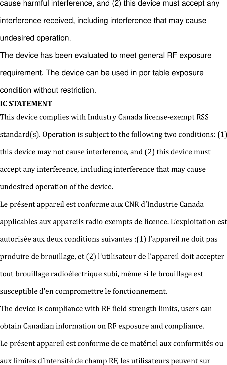 cause harmful interference, and (2) this device must accept any interference received, including interference that may cause undesired operation. The device has been evaluated to meet general RF exposure requirement. The device can be used in por table exposure condition without restriction.   IC STATEMENT This device complies with Industry Canada license-exempt RSS standard(s). Operation is subject to the following two conditions: (1) this device may not cause interference, and (2) this device must accept any interference, including interference that may cause undesired operation of the device. Le présent appareil est conforme aux CNR d’Industrie Canada applicables aux appareils radio exempts de licence. L’exploitation est autorisée aux deux conditions suivantes :(1) l’appareil ne doit pas produire de brouillage, et (2) l’utilisateur de l’appareil doit accepter tout brouillage radioélectrique subi, même si le brouillage est susceptible d’en compromettre le fonctionnement. The device is compliance with RF field strength limits, users can obtain Canadian information on RF exposure and compliance. Le présent appareil est conforme de ce matériel aux conformités ou aux limites d’intensité de champ RF, les utilisateurs peuvent sur 