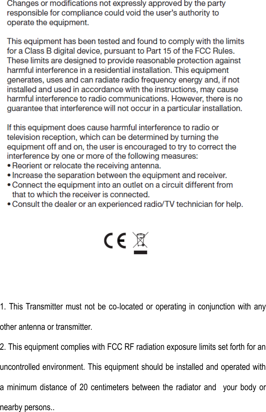  1. This Transmitter must not be co‐located or operating in conjunction with any other antenna or transmitter. 2. This equipment complies with FCC RF radiation exposure limits set forth for an uncontrolled environment. This equipment should be installed and operated with a minimum distance of  20 centimeters between the radiator and   your body  or nearby persons.. 