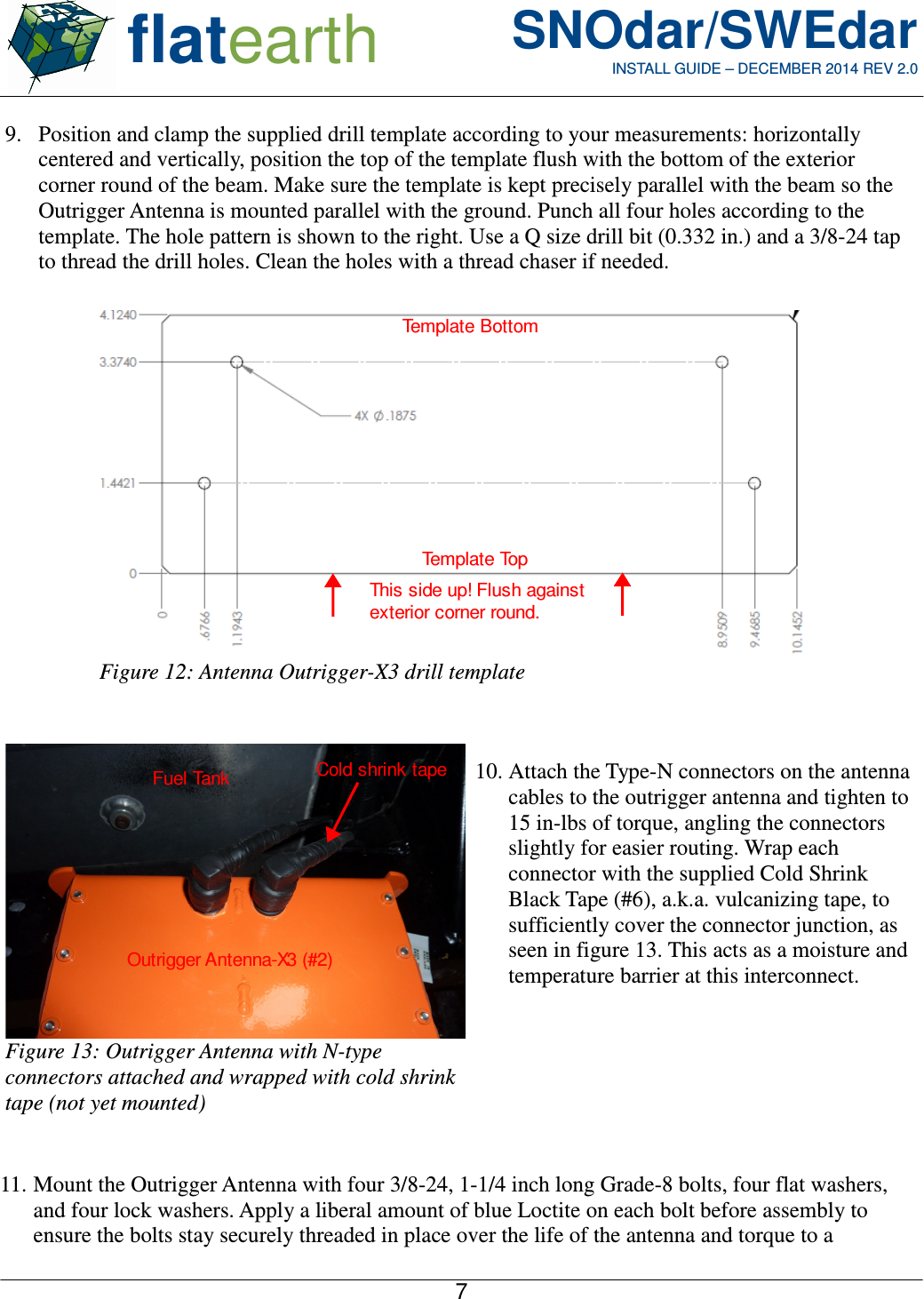  flatearth SNOdar/SWEdarINSTALL GUIDE – DECEMBER 2014 REV 2.09. Position and clamp the supplied drill template according to your measurements: horizontallycentered and vertically, position the top of the template flush with the bottom of the exteriorcorner round of the beam. Make sure the template is kept precisely parallel with the beam so theOutrigger Antenna is mounted parallel with the ground. Punch all four holes according to thetemplate. The hole pattern is shown to the right. Use a Q size drill bit (0.332 in.) and a 3/8-24 tapto thread the drill holes. Clean the holes with a thread chaser if needed.10. Attach the Type-N connectors on the antennacables to the outrigger antenna and tighten to15 in-lbs of torque, angling the connectorsslightly for easier routing. Wrap eachconnector with the supplied Cold ShrinkBlack Tape (#6), a.k.a. vulcanizing tape, tosufficiently cover the connector junction, asseen in figure 13. This acts as a moisture andtemperature barrier at this interconnect.11. Mount the Outrigger Antenna with four 3/8-24, 1-1/4 inch long Grade-8 bolts, four flat washers,and four lock washers. Apply a liberal amount of blue Loctite on each bolt before assembly toensure the bolts stay securely threaded in place over the life of the antenna and torque to a7Figure 12: Antenna Outrigger-X3 drill templateTemplate TopTemplate BottomThis side up! Flush against exterior corner round.  Figure 13: Outrigger Antenna with N-typeconnectors attached and wrapped with cold shrinktape (not yet mounted)Cold shrink tapeOutrigger Antenna-X3 (#2)Fuel Tank