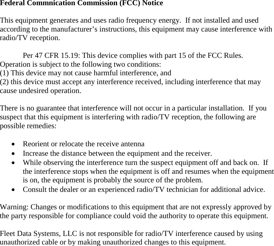    Federal Commnication Commission (FCC) Notice  This equipment generates and uses radio frequency energy.  If not installed and used according to the manufacturer’s instructions, this equipment may cause interference with radio/TV reception.  Per 47 CFR 15.19: This device complies with part 15 of the FCC Rules.  Operation is subject to the following two conditions:  (1) This device may not cause harmful interference, and  (2) this device must accept any interference received, including interference that may cause undesired operation.  There is no guarantee that interference will not occur in a particular installation.  If you suspect that this equipment is interfering with radio/TV reception, the following are possible remedies:   Reorient or relocate the receive antenna  Increase the distance between the equipment and the receiver.  While observing the interference turn the suspect equipment off and back on.  If the interference stops when the equipment is off and resumes when the equipment is on, the equipment is probably the source of the problem.  Consult the dealer or an experienced radio/TV technician for additional advice.  Warning: Changes or modifications to this equipment that are not expressly approved by the party responsible for compliance could void the authority to operate this equipment.  Fleet Data Systems, LLC is not responsible for radio/TV interference caused by using unauthorized cable or by making unauthorized changes to this equipment. 