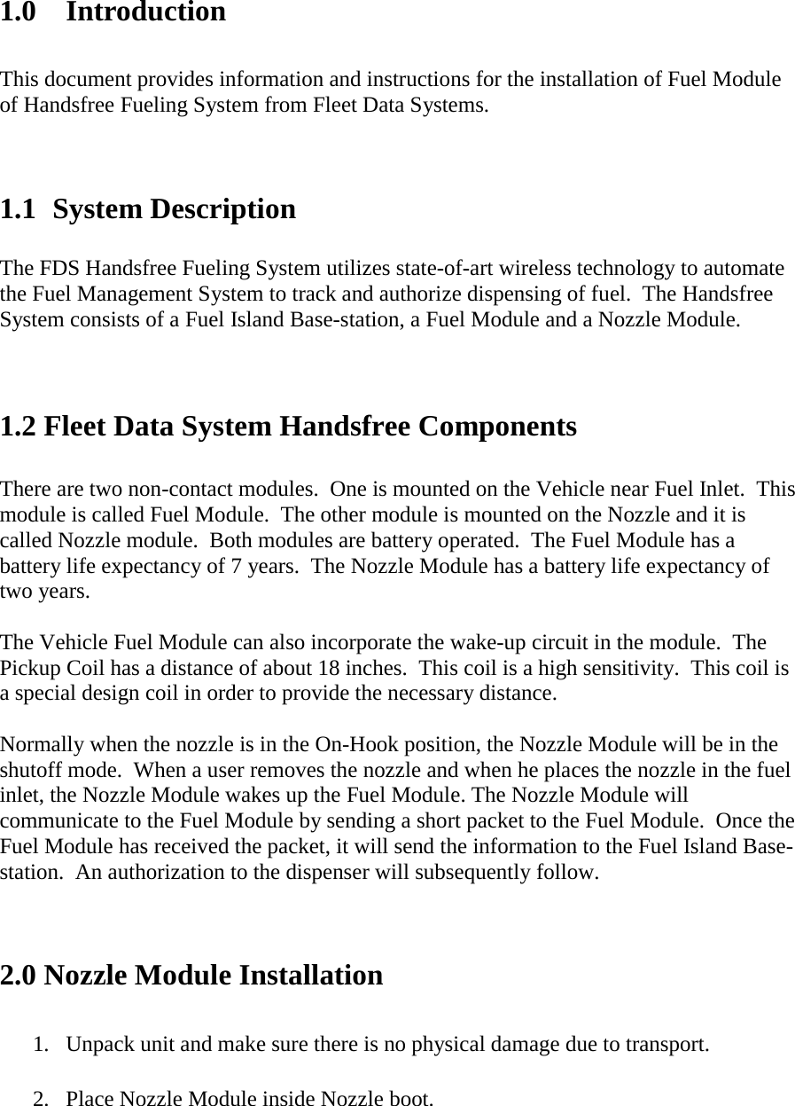 1.0 Introduction  This document provides information and instructions for the installation of Fuel Module  of Handsfree Fueling System from Fleet Data Systems.    1.1 System Description  The FDS Handsfree Fueling System utilizes state-of-art wireless technology to automate the Fuel Management System to track and authorize dispensing of fuel.  The Handsfree System consists of a Fuel Island Base-station, a Fuel Module and a Nozzle Module.    1.2 Fleet Data System Handsfree Components  There are two non-contact modules.  One is mounted on the Vehicle near Fuel Inlet.  This module is called Fuel Module.  The other module is mounted on the Nozzle and it is called Nozzle module.  Both modules are battery operated.  The Fuel Module has a battery life expectancy of 7 years.  The Nozzle Module has a battery life expectancy of two years.  The Vehicle Fuel Module can also incorporate the wake-up circuit in the module.  The Pickup Coil has a distance of about 18 inches.  This coil is a high sensitivity.  This coil is a special design coil in order to provide the necessary distance.  Normally when the nozzle is in the On-Hook position, the Nozzle Module will be in the shutoff mode.  When a user removes the nozzle and when he places the nozzle in the fuel inlet, the Nozzle Module wakes up the Fuel Module. The Nozzle Module will communicate to the Fuel Module by sending a short packet to the Fuel Module.  Once the Fuel Module has received the packet, it will send the information to the Fuel Island Base-station.  An authorization to the dispenser will subsequently follow.   2.0 Nozzle Module Installation  1.  Unpack unit and make sure there is no physical damage due to transport.  2.  Place Nozzle Module inside Nozzle boot.   