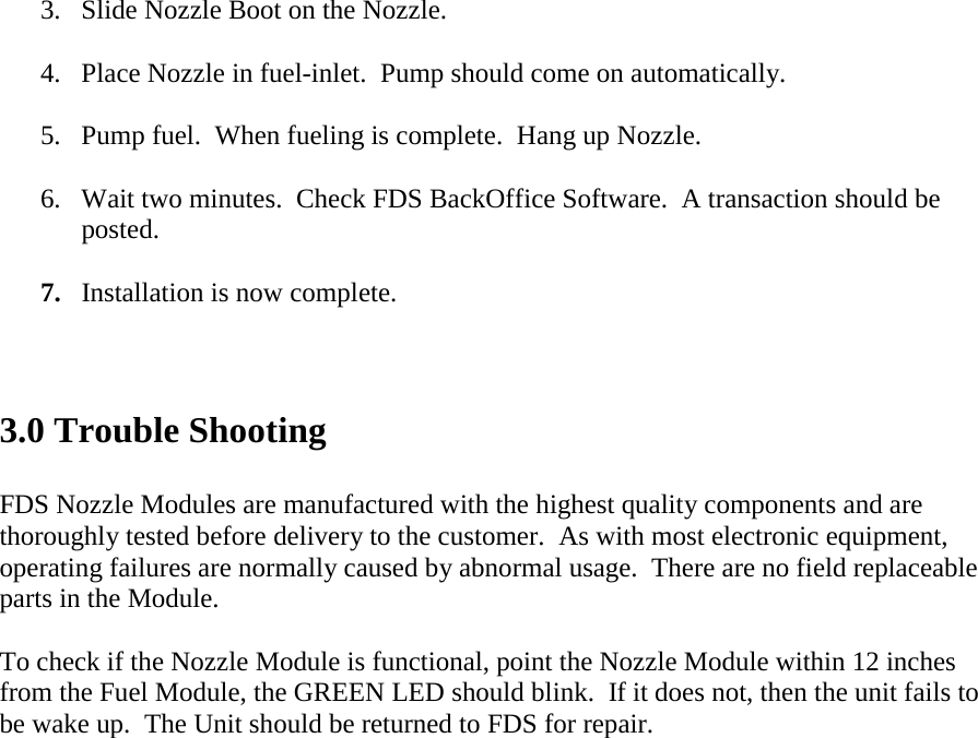 3.  Slide Nozzle Boot on the Nozzle.  4.  Place Nozzle in fuel-inlet.  Pump should come on automatically.  5.  Pump fuel.  When fueling is complete.  Hang up Nozzle.  6.  Wait two minutes.  Check FDS BackOffice Software.  A transaction should be posted.  7.  Installation is now complete.   3.0 Trouble Shooting  FDS Nozzle Modules are manufactured with the highest quality components and are thoroughly tested before delivery to the customer.  As with most electronic equipment, operating failures are normally caused by abnormal usage.  There are no field replaceable parts in the Module.  To check if the Nozzle Module is functional, point the Nozzle Module within 12 inches from the Fuel Module, the GREEN LED should blink.  If it does not, then the unit fails to be wake up.  The Unit should be returned to FDS for repair.      