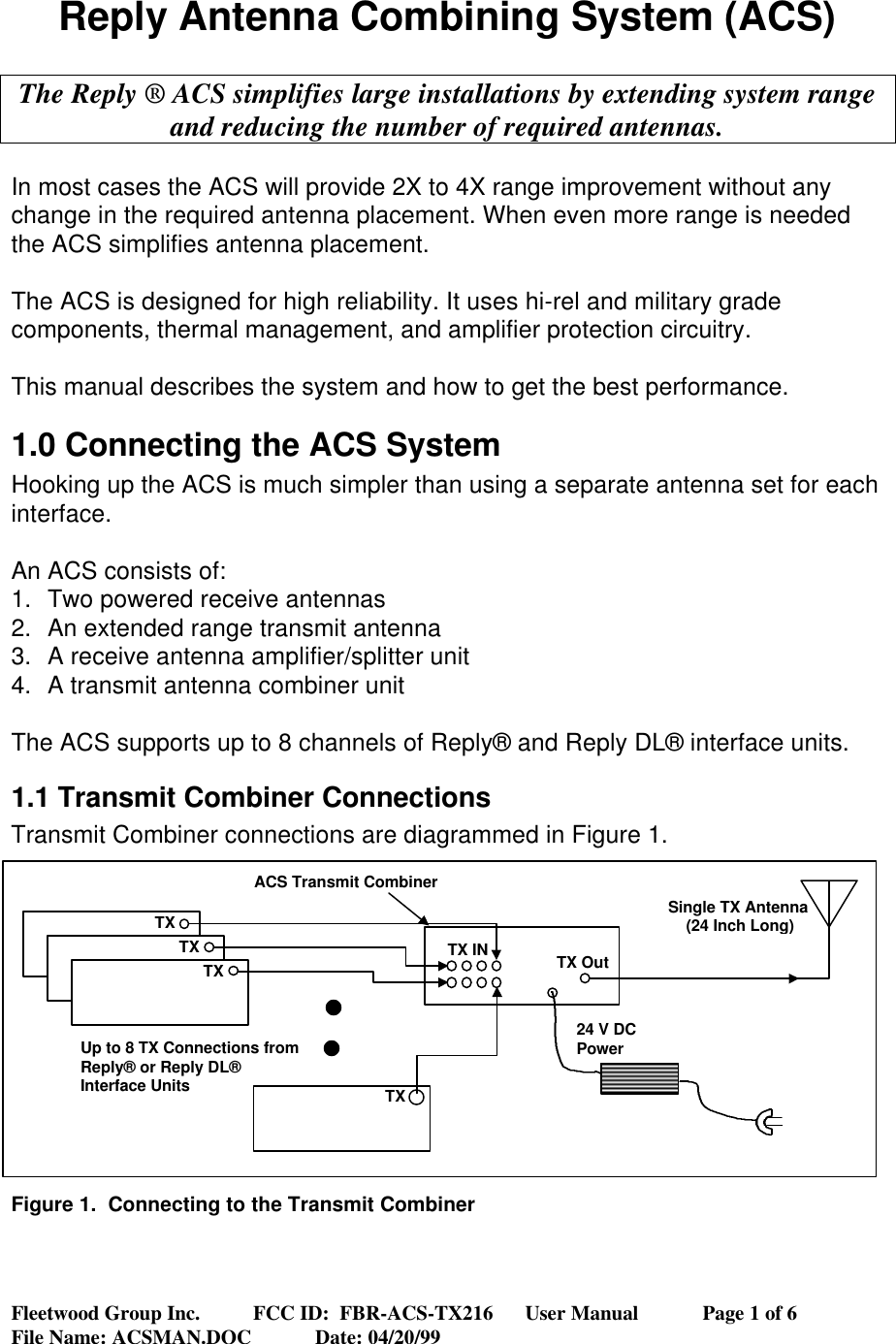 Fleetwood Group Inc.          FCC ID:  FBR-ACS-TX216      User Manual            Page 1 of 6File Name: ACSMAN.DOC            Date: 04/20/99Reply Antenna Combining System (ACS)The Reply ® ACS simplifies large installations by extending system rangeand reducing the number of required antennas.In most cases the ACS will provide 2X to 4X range improvement without anychange in the required antenna placement. When even more range is neededthe ACS simplifies antenna placement.The ACS is designed for high reliability. It uses hi-rel and military gradecomponents, thermal management, and amplifier protection circuitry.This manual describes the system and how to get the best performance.1.0 Connecting the ACS SystemHooking up the ACS is much simpler than using a separate antenna set for eachinterface.An ACS consists of:1. Two powered receive antennas2. An extended range transmit antenna3. A receive antenna amplifier/splitter unit4. A transmit antenna combiner unitThe ACS supports up to 8 channels of Reply® and Reply DL® interface units.1.1 Transmit Combiner ConnectionsTransmit Combiner connections are diagrammed in Figure 1.Figure 1.  Connecting to the Transmit CombinerTXTXTXTXTX IN TX OutSingle TX Antenna(24 Inch Long)24 V DCPowerUp to 8 TX Connections fromReply® or Reply DL®Interface UnitsACS Transmit Combiner