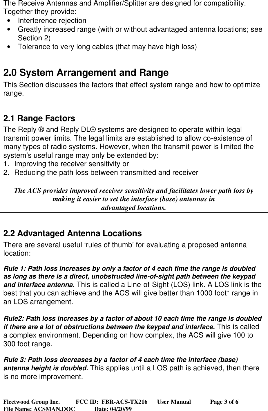 Fleetwood Group Inc.          FCC ID:  FBR-ACS-TX216      User Manual            Page 3 of 6File Name: ACSMAN.DOC            Date: 04/20/99The Receive Antennas and Amplifier/Splitter are designed for compatibility.Together they provide:• Interference rejection• Greatly increased range (with or without advantaged antenna locations; seeSection 2)• Tolerance to very long cables (that may have high loss)2.0 System Arrangement and RangeThis Section discusses the factors that effect system range and how to optimizerange.2.1 Range FactorsThe Reply ® and Reply DL® systems are designed to operate within legaltransmit power limits. The legal limits are established to allow co-existence ofmany types of radio systems. However, when the transmit power is limited thesystem’s useful range may only be extended by:1. Improving the receiver sensitivity or2. Reducing the path loss between transmitted and receiverThe ACS provides improved receiver sensitivity and facilitates lower path loss bymaking it easier to set the interface (base) antennas inadvantaged locations.2.2 Advantaged Antenna LocationsThere are several useful ‘rules of thumb’ for evaluating a proposed antennalocation:Rule 1: Path loss increases by only a factor of 4 each time the range is doubledas long as there is a direct, unobstructed line-of-sight path between the keypadand interface antenna. This is called a Line-of-Sight (LOS) link. A LOS link is thebest that you can achieve and the ACS will give better than 1000 foot* range inan LOS arrangement.Rule2: Path loss increases by a factor of about 10 each time the range is doubledif there are a lot of obstructions between the keypad and interface. This is calleda complex environment. Depending on how complex, the ACS will give 100 to300 foot range.Rule 3: Path loss decreases by a factor of 4 each time the interface (base)antenna height is doubled. This applies until a LOS path is achieved, then thereis no more improvement.