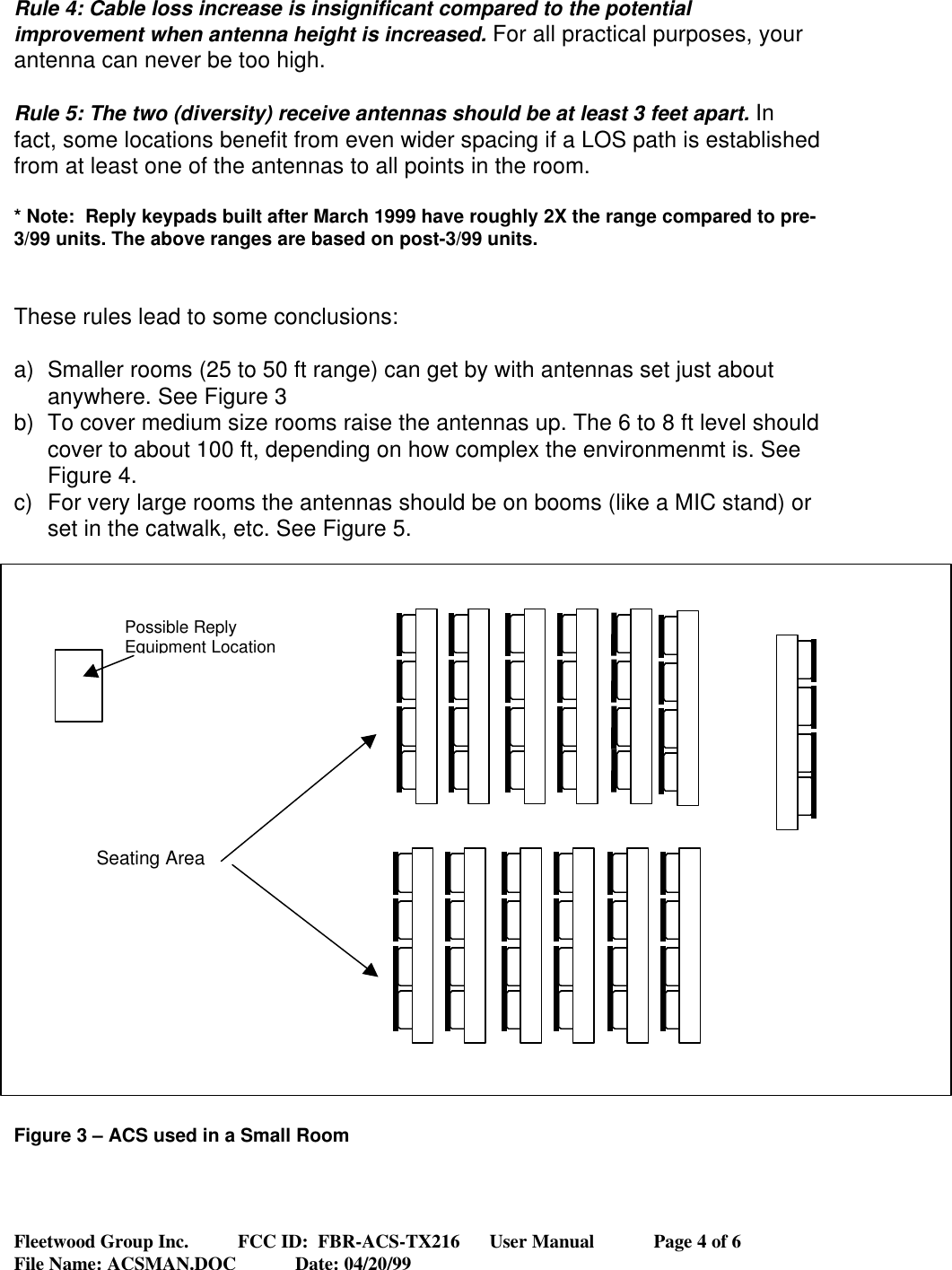 Fleetwood Group Inc.          FCC ID:  FBR-ACS-TX216      User Manual            Page 4 of 6File Name: ACSMAN.DOC            Date: 04/20/99Rule 4: Cable loss increase is insignificant compared to the potentialimprovement when antenna height is increased. For all practical purposes, yourantenna can never be too high.Rule 5: The two (diversity) receive antennas should be at least 3 feet apart. Infact, some locations benefit from even wider spacing if a LOS path is establishedfrom at least one of the antennas to all points in the room.* Note:  Reply keypads built after March 1999 have roughly 2X the range compared to pre-3/99 units. The above ranges are based on post-3/99 units.These rules lead to some conclusions:a) Smaller rooms (25 to 50 ft range) can get by with antennas set just aboutanywhere. See Figure 3b) To cover medium size rooms raise the antennas up. The 6 to 8 ft level shouldcover to about 100 ft, depending on how complex the environmenmt is. SeeFigure 4.c) For very large rooms the antennas should be on booms (like a MIC stand) orset in the catwalk, etc. See Figure 5.Figure 3 – ACS used in a Small RoomPossible ReplyEquipment LocationSeating Area