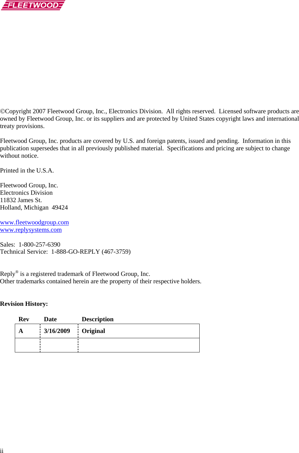       ii            ©Copyright 2007 Fleetwood Group, Inc., Electronics Division.  All rights reserved.  Licensed software products are owned by Fleetwood Group, Inc. or its suppliers and are protected by United States copyright laws and international treaty provisions.  Fleetwood Group, Inc. products are covered by U.S. and foreign patents, issued and pending.  Information in this publication supersedes that in all previously published material.  Specifications and pricing are subject to change without notice.  Printed in the U.S.A.  Fleetwood Group, Inc. Electronics Division 11832 James St. Holland, Michigan  49424  www.fleetwoodgroup.comwww.replysystems.com Sales:  1-800-257-6390 Technical Service:  1-888-GO-REPLY (467-3759)   Reply® is a registered trademark of Fleetwood Group, Inc. Other trademarks contained herein are the property of their respective holders.   Revision History:  Rev Date  Description A 3/16/2009 Original       