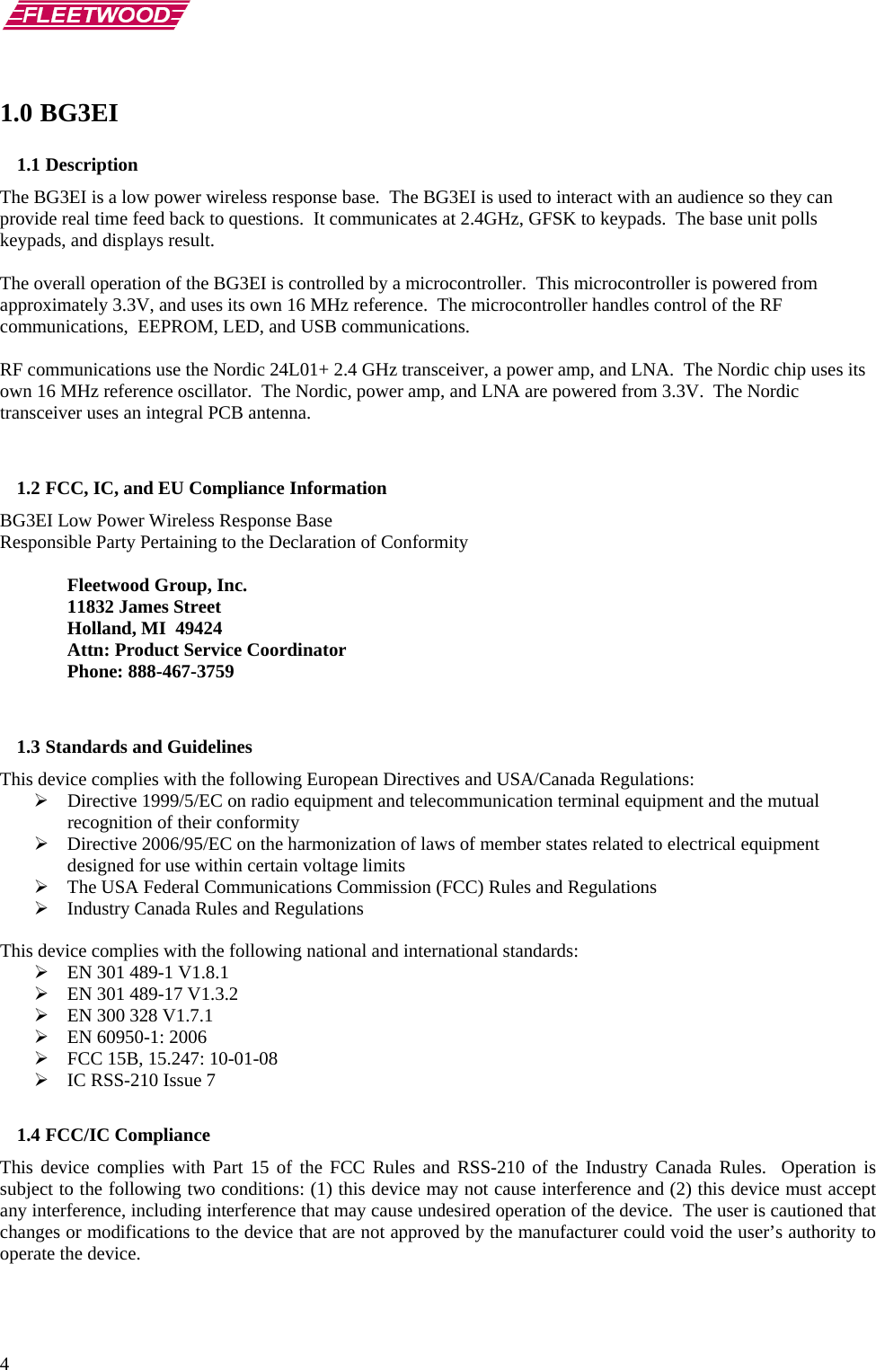       4 1.0 BG3EI 1.1 Description The BG3EI is a low power wireless response base.  The BG3EI is used to interact with an audience so they can provide real time feed back to questions.  It communicates at 2.4GHz, GFSK to keypads.  The base unit polls keypads, and displays result.  The overall operation of the BG3EI is controlled by a microcontroller.  This microcontroller is powered from approximately 3.3V, and uses its own 16 MHz reference.  The microcontroller handles control of the RF communications,  EEPROM, LED, and USB communications.   RF communications use the Nordic 24L01+ 2.4 GHz transceiver, a power amp, and LNA.  The Nordic chip uses its own 16 MHz reference oscillator.  The Nordic, power amp, and LNA are powered from 3.3V.  The Nordic transceiver uses an integral PCB antenna.    1.2 FCC, IC, and EU Compliance Information  BG3EI Low Power Wireless Response Base Responsible Party Pertaining to the Declaration of Conformity    Fleetwood Group, Inc.  11832 James Street   Holland, MI  49424   Attn: Product Service Coordinator  Phone: 888-467-3759   1.3 Standards and Guidelines This device complies with the following European Directives and USA/Canada Regulations: ¾ Directive 1999/5/EC on radio equipment and telecommunication terminal equipment and the mutual recognition of their conformity ¾ Directive 2006/95/EC on the harmonization of laws of member states related to electrical equipment designed for use within certain voltage limits ¾ The USA Federal Communications Commission (FCC) Rules and Regulations ¾ Industry Canada Rules and Regulations  This device complies with the following national and international standards: ¾ EN 301 489-1 V1.8.1 ¾ EN 301 489-17 V1.3.2 ¾ EN 300 328 V1.7.1 ¾ EN 60950-1: 2006 ¾ FCC 15B, 15.247: 10-01-08 ¾ IC RSS-210 Issue 7  1.4 FCC/IC Compliance This device complies with Part 15 of the FCC Rules and RSS-210 of the Industry Canada Rules.  Operation is subject to the following two conditions: (1) this device may not cause interference and (2) this device must accept any interference, including interference that may cause undesired operation of the device.  The user is cautioned that changes or modifications to the device that are not approved by the manufacturer could void the user’s authority to operate the device.  