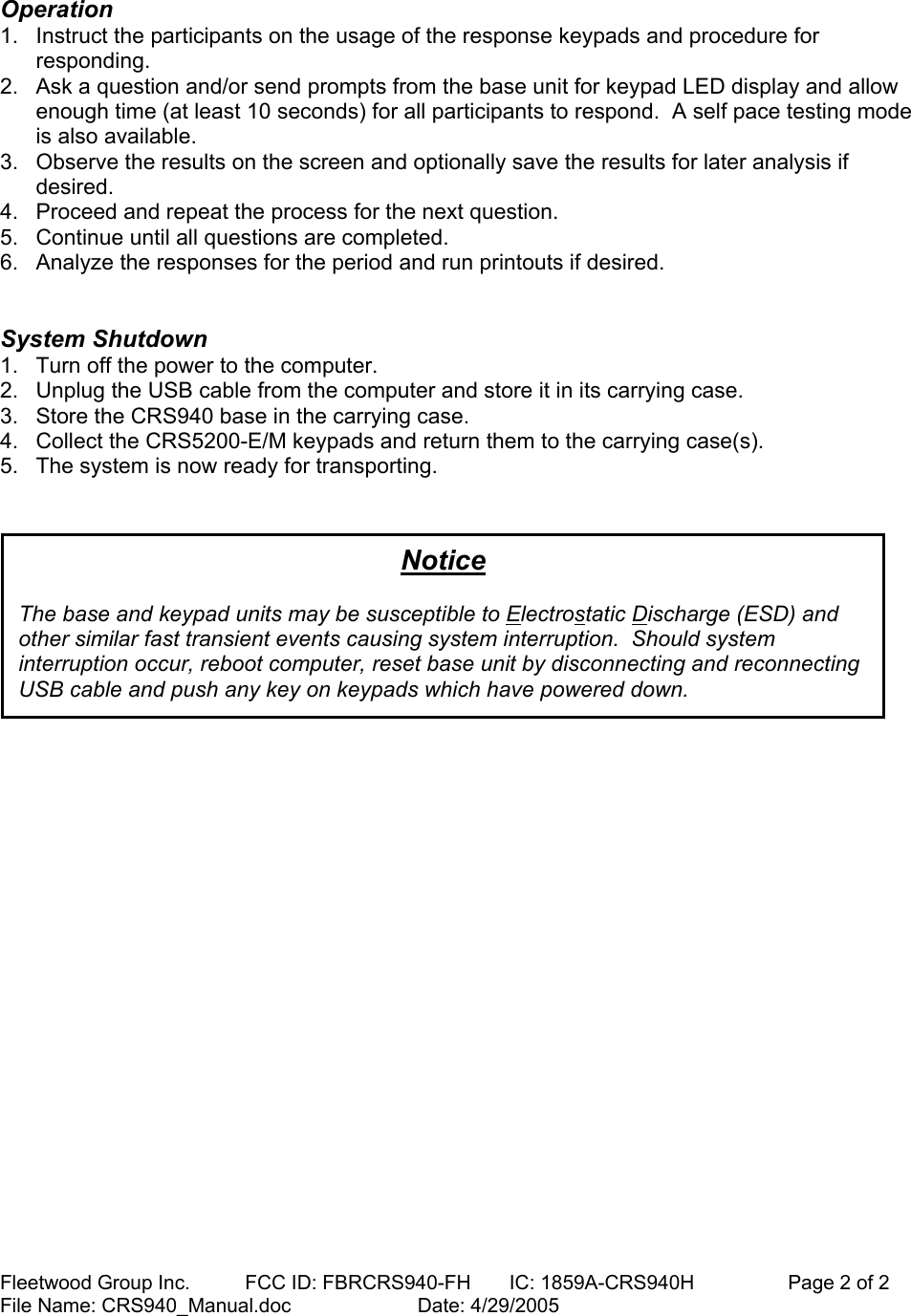 Fleetwood Group Inc.          FCC ID: FBRCRS940-FH       IC: 1859A-CRS940H                 Page 2 of 2 File Name: CRS940_Manual.doc                       Date: 4/29/2005   Operation  1.  Instruct the participants on the usage of the response keypads and procedure for responding. 2.  Ask a question and/or send prompts from the base unit for keypad LED display and allow enough time (at least 10 seconds) for all participants to respond.  A self pace testing mode is also available. 3.  Observe the results on the screen and optionally save the results for later analysis if desired. 4.  Proceed and repeat the process for the next question. 5.  Continue until all questions are completed. 6.  Analyze the responses for the period and run printouts if desired.   System Shutdown  1.  Turn off the power to the computer.  2.  Unplug the USB cable from the computer and store it in its carrying case.  3.  Store the CRS940 base in the carrying case.  4.  Collect the CRS5200-E/M keypads and return them to the carrying case(s).  5.  The system is now ready for transporting.        Notice  The base and keypad units may be susceptible to Electrostatic Discharge (ESD) and other similar fast transient events causing system interruption.  Should system interruption occur, reboot computer, reset base unit by disconnecting and reconnecting USB cable and push any key on keypads which have powered down. 