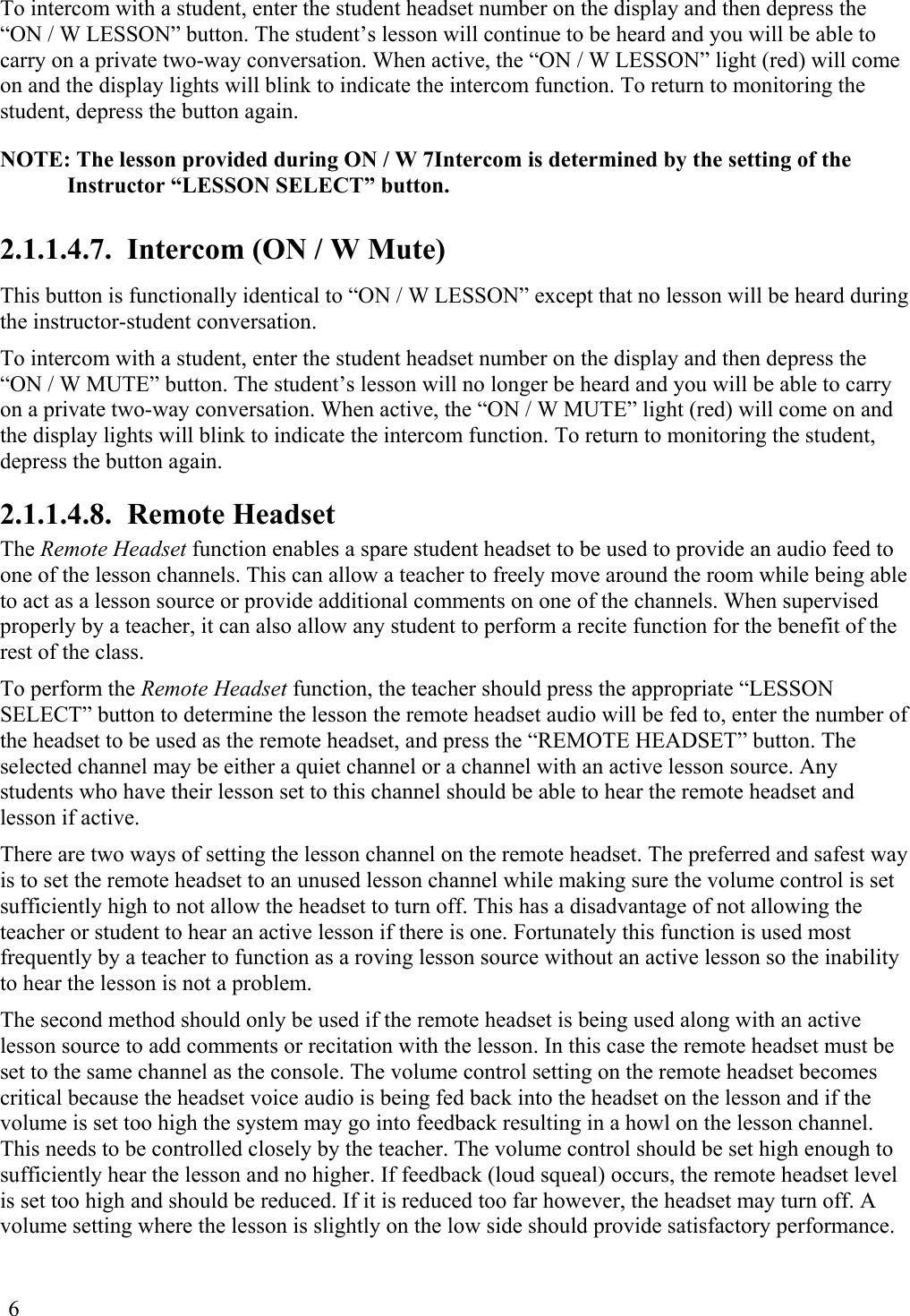 6 To intercom with a student, enter the student headset number on the display and then depress the “ON / W LESSON” button. The student’s lesson will continue to be heard and you will be able to carry on a private two-way conversation. When active, the “ON / W LESSON” light (red) will come on and the display lights will blink to indicate the intercom function. To return to monitoring the student, depress the button again. NOTE: The lesson provided during ON / W 7Intercom is determined by the setting of the Instructor “LESSON SELECT” button.  2.1.1.4.7.  Intercom (ON / W Mute) This button is functionally identical to “ON / W LESSON” except that no lesson will be heard during the instructor-student conversation. To intercom with a student, enter the student headset number on the display and then depress the “ON / W MUTE” button. The student’s lesson will no longer be heard and you will be able to carry on a private two-way conversation. When active, the “ON / W MUTE” light (red) will come on and the display lights will blink to indicate the intercom function. To return to monitoring the student, depress the button again. 2.1.1.4.8.  Remote Headset The Remote Headset function enables a spare student headset to be used to provide an audio feed to one of the lesson channels. This can allow a teacher to freely move around the room while being able to act as a lesson source or provide additional comments on one of the channels. When supervised properly by a teacher, it can also allow any student to perform a recite function for the benefit of the rest of the class. To perform the Remote Headset function, the teacher should press the appropriate “LESSON SELECT” button to determine the lesson the remote headset audio will be fed to, enter the number of the headset to be used as the remote headset, and press the “REMOTE HEADSET” button. The selected channel may be either a quiet channel or a channel with an active lesson source. Any students who have their lesson set to this channel should be able to hear the remote headset and lesson if active. There are two ways of setting the lesson channel on the remote headset. The preferred and safest way is to set the remote headset to an unused lesson channel while making sure the volume control is set sufficiently high to not allow the headset to turn off. This has a disadvantage of not allowing the teacher or student to hear an active lesson if there is one. Fortunately this function is used most frequently by a teacher to function as a roving lesson source without an active lesson so the inability to hear the lesson is not a problem. The second method should only be used if the remote headset is being used along with an active lesson source to add comments or recitation with the lesson. In this case the remote headset must be set to the same channel as the console. The volume control setting on the remote headset becomes critical because the headset voice audio is being fed back into the headset on the lesson and if the volume is set too high the system may go into feedback resulting in a howl on the lesson channel. This needs to be controlled closely by the teacher. The volume control should be set high enough to sufficiently hear the lesson and no higher. If feedback (loud squeal) occurs, the remote headset level is set too high and should be reduced. If it is reduced too far however, the headset may turn off. A volume setting where the lesson is slightly on the low side should provide satisfactory performance. 