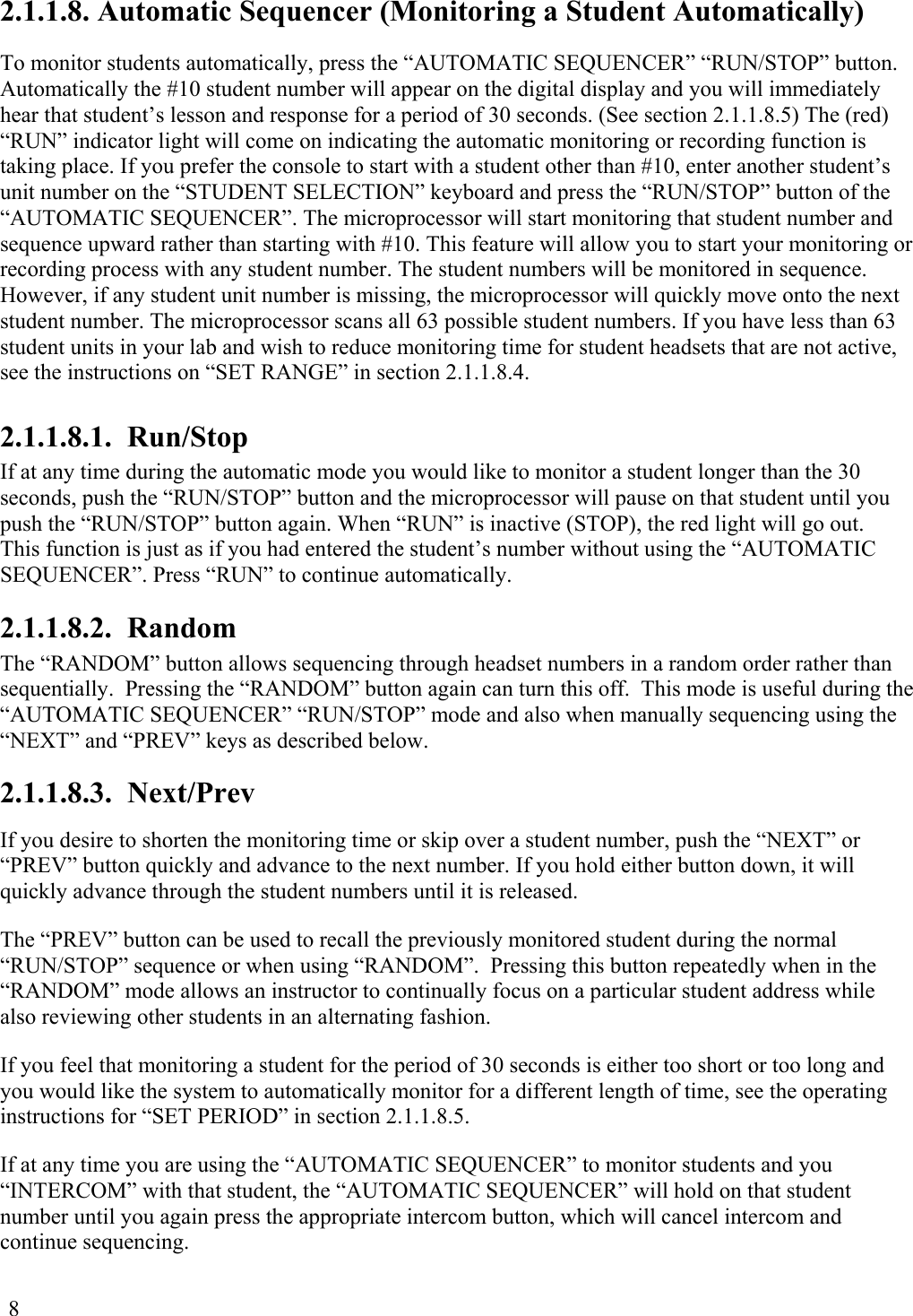  8 2.1.1.8. Automatic Sequencer (Monitoring a Student Automatically)  To monitor students automatically, press the “AUTOMATIC SEQUENCER” “RUN/STOP” button. Automatically the #10 student number will appear on the digital display and you will immediately hear that student’s lesson and response for a period of 30 seconds. (See section 2.1.1.8.5) The (red) “RUN” indicator light will come on indicating the automatic monitoring or recording function is taking place. If you prefer the console to start with a student other than #10, enter another student’s unit number on the “STUDENT SELECTION” keyboard and press the “RUN/STOP” button of the “AUTOMATIC SEQUENCER”. The microprocessor will start monitoring that student number and sequence upward rather than starting with #10. This feature will allow you to start your monitoring or recording process with any student number. The student numbers will be monitored in sequence. However, if any student unit number is missing, the microprocessor will quickly move onto the next student number. The microprocessor scans all 63 possible student numbers. If you have less than 63 student units in your lab and wish to reduce monitoring time for student headsets that are not active, see the instructions on “SET RANGE” in section 2.1.1.8.4. 2.1.1.8.1.  Run/Stop If at any time during the automatic mode you would like to monitor a student longer than the 30 seconds, push the “RUN/STOP” button and the microprocessor will pause on that student until you push the “RUN/STOP” button again. When “RUN” is inactive (STOP), the red light will go out.  This function is just as if you had entered the student’s number without using the “AUTOMATIC SEQUENCER”. Press “RUN” to continue automatically. 2.1.1.8.2.  Random The “RANDOM” button allows sequencing through headset numbers in a random order rather than sequentially.  Pressing the “RANDOM” button again can turn this off.  This mode is useful during the “AUTOMATIC SEQUENCER” “RUN/STOP” mode and also when manually sequencing using the “NEXT” and “PREV” keys as described below. 2.1.1.8.3.  Next/Prev If you desire to shorten the monitoring time or skip over a student number, push the “NEXT” or “PREV” button quickly and advance to the next number. If you hold either button down, it will quickly advance through the student numbers until it is released. The “PREV” button can be used to recall the previously monitored student during the normal “RUN/STOP” sequence or when using “RANDOM”.  Pressing this button repeatedly when in the “RANDOM” mode allows an instructor to continually focus on a particular student address while also reviewing other students in an alternating fashion. If you feel that monitoring a student for the period of 30 seconds is either too short or too long and you would like the system to automatically monitor for a different length of time, see the operating instructions for “SET PERIOD” in section 2.1.1.8.5.  If at any time you are using the “AUTOMATIC SEQUENCER” to monitor students and you “INTERCOM” with that student, the “AUTOMATIC SEQUENCER” will hold on that student number until you again press the appropriate intercom button, which will cancel intercom and continue sequencing.  