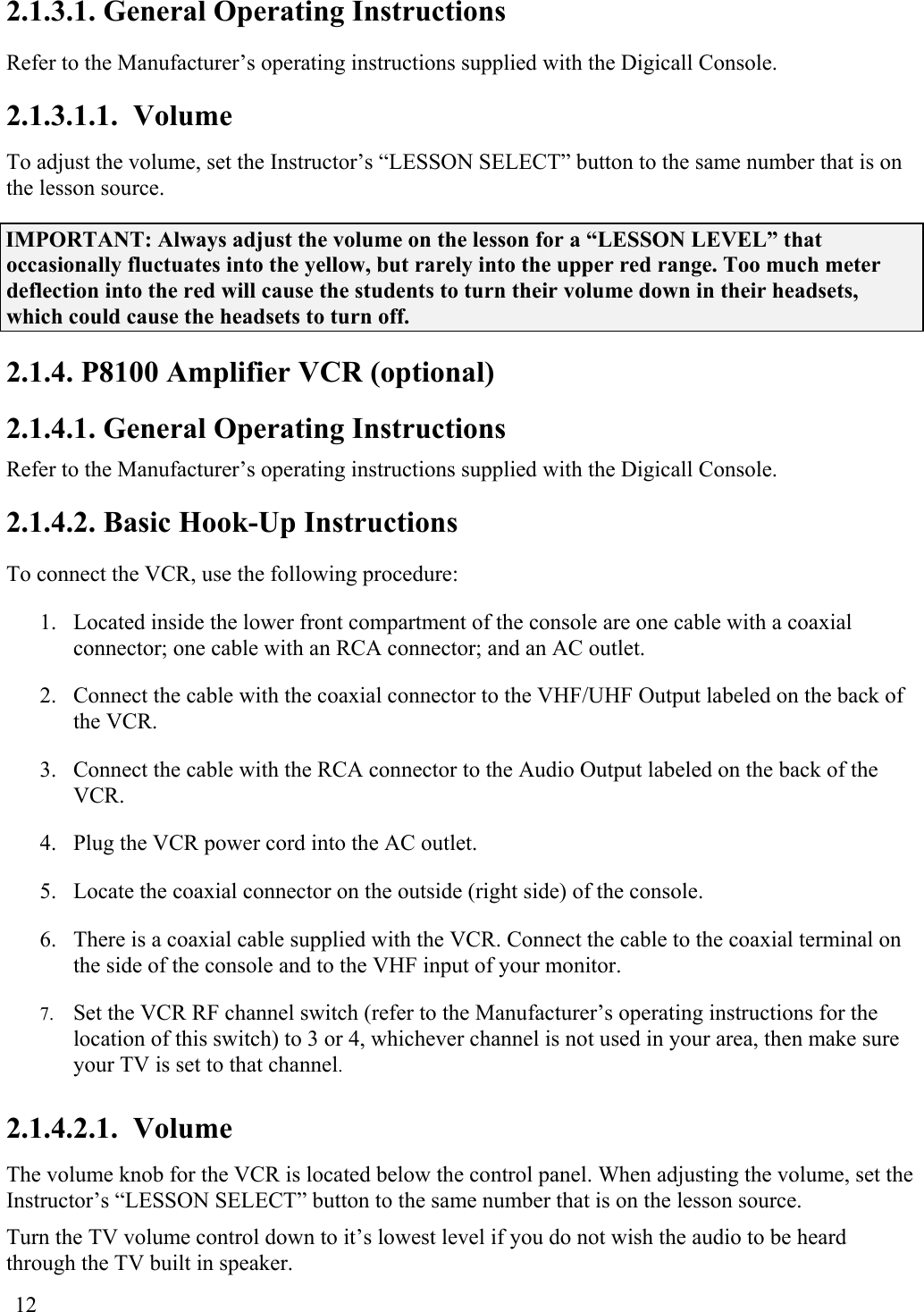  12 2.1.3.1. General Operating Instructions  Refer to the Manufacturer’s operating instructions supplied with the Digicall Console. 2.1.3.1.1.  Volume To adjust the volume, set the Instructor’s “LESSON SELECT” button to the same number that is on the lesson source.  IMPORTANT: Always adjust the volume on the lesson for a “LESSON LEVEL” that occasionally fluctuates into the yellow, but rarely into the upper red range. Too much meter deflection into the red will cause the students to turn their volume down in their headsets, which could cause the headsets to turn off. 2.1.4. P8100 Amplifier VCR (optional) 2.1.4.1. General Operating Instructions  Refer to the Manufacturer’s operating instructions supplied with the Digicall Console. 2.1.4.2. Basic Hook-Up Instructions To connect the VCR, use the following procedure: 1.  Located inside the lower front compartment of the console are one cable with a coaxial connector; one cable with an RCA connector; and an AC outlet. 2.  Connect the cable with the coaxial connector to the VHF/UHF Output labeled on the back of the VCR. 3.  Connect the cable with the RCA connector to the Audio Output labeled on the back of the VCR. 4.  Plug the VCR power cord into the AC outlet. 5.  Locate the coaxial connector on the outside (right side) of the console. 6.  There is a coaxial cable supplied with the VCR. Connect the cable to the coaxial terminal on the side of the console and to the VHF input of your monitor. 7.  Set the VCR RF channel switch (refer to the Manufacturer’s operating instructions for the location of this switch) to 3 or 4, whichever channel is not used in your area, then make sure your TV is set to that channel. 2.1.4.2.1.  Volume The volume knob for the VCR is located below the control panel. When adjusting the volume, set the Instructor’s “LESSON SELECT” button to the same number that is on the lesson source.  Turn the TV volume control down to it’s lowest level if you do not wish the audio to be heard through the TV built in speaker. 