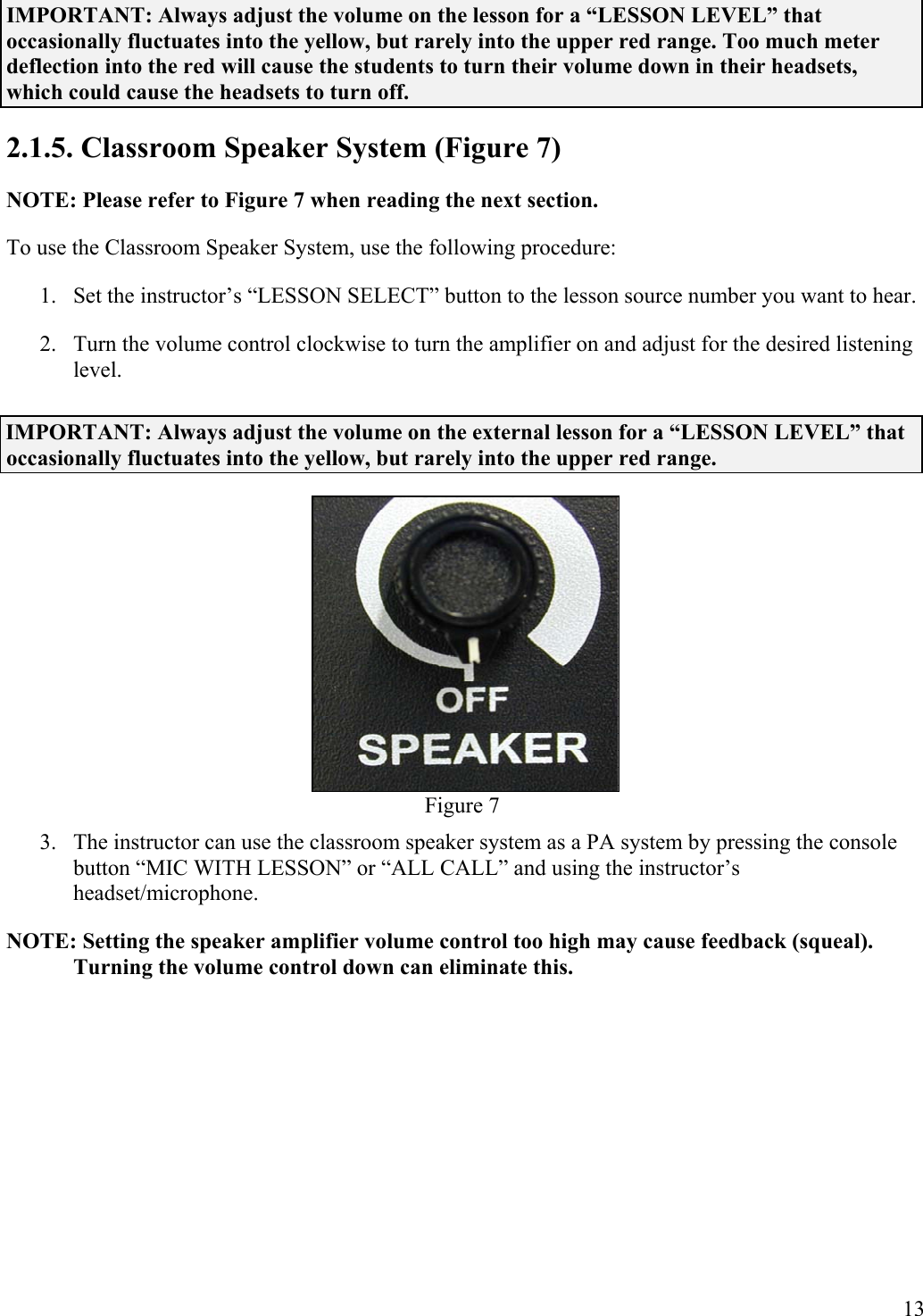  13 IMPORTANT: Always adjust the volume on the lesson for a “LESSON LEVEL” that occasionally fluctuates into the yellow, but rarely into the upper red range. Too much meter deflection into the red will cause the students to turn their volume down in their headsets, which could cause the headsets to turn off. 2.1.5. Classroom Speaker System (Figure 7) NOTE: Please refer to Figure 7 when reading the next section. To use the Classroom Speaker System, use the following procedure: 1.  Set the instructor’s “LESSON SELECT” button to the lesson source number you want to hear. 2.  Turn the volume control clockwise to turn the amplifier on and adjust for the desired listening level. IMPORTANT: Always adjust the volume on the external lesson for a “LESSON LEVEL” that occasionally fluctuates into the yellow, but rarely into the upper red range.  Figure 7 3.  The instructor can use the classroom speaker system as a PA system by pressing the console button “MIC WITH LESSON” or “ALL CALL” and using the instructor’s headset/microphone. NOTE: Setting the speaker amplifier volume control too high may cause feedback (squeal). Turning the volume control down can eliminate this. 