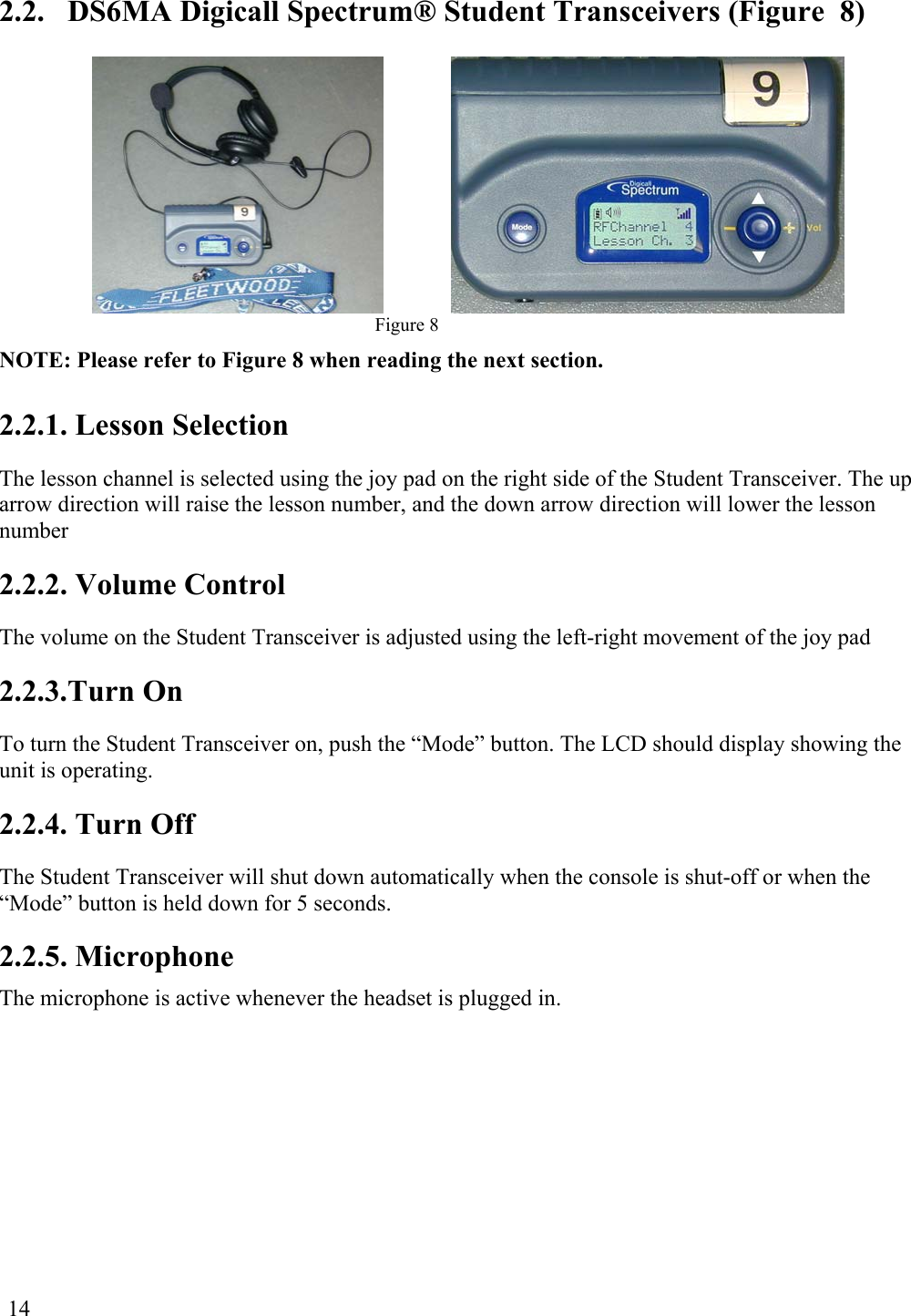  14  2.2.  DS6MA Digicall Spectrum® Student Transceivers (Figure  8)  Figure 8 NOTE: Please refer to Figure 8 when reading the next section. 2.2.1. Lesson Selection The lesson channel is selected using the joy pad on the right side of the Student Transceiver. The up arrow direction will raise the lesson number, and the down arrow direction will lower the lesson number 2.2.2. Volume Control The volume on the Student Transceiver is adjusted using the left-right movement of the joy pad 2.2.3.Turn On To turn the Student Transceiver on, push the “Mode” button. The LCD should display showing the unit is operating. 2.2.4. Turn Off The Student Transceiver will shut down automatically when the console is shut-off or when the “Mode” button is held down for 5 seconds. 2.2.5. Microphone The microphone is active whenever the headset is plugged in. 