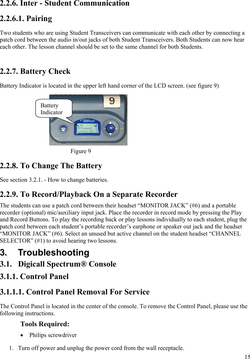  15 Battery Indicator 2.2.6. Inter - Student Communication 2.2.6.1. Pairing Two students who are using Student Transceivers can communicate with each other by connecting a patch cord between the audio in/out jacks of both Student Transceivers. Both Students can now hear each other. The lesson channel should be set to the same channel for both Students.  2.2.7. Battery Check Battery Indicator is located in the upper left hand corner of the LCD screen. (see figure 9)     Figure 9 2.2.8. To Change The Battery  See section 3.2.1. - How to change batteries. 2.2.9. To Record/Playback On a Separate Recorder The students can use a patch cord between their headset “MONITOR JACK” (#6) and a portable recorder (optional) mic/auxiliary input jack. Place the recorder in record mode by pressing the Play and Record Buttons. To play the recording back or play lessons individually to each student, plug the patch cord between each student’s portable recorder’s earphone or speaker out jack and the headset “MONITOR JACK” (#6). Select an unused but active channel on the student headset “CHANNEL SELECTOR” (#1) to avoid hearing two lessons. 3. Troubleshooting 3.1.  Digicall Spectrum® Console 3.1.1. Control Panel 3.1.1.1. Control Panel Removal For Service The Control Panel is located in the center of the console. To remove the Control Panel, please use the following instructions. Tools Required: •  Philips screwdriver 1.  Turn off power and unplug the power cord from the wall receptacle. 