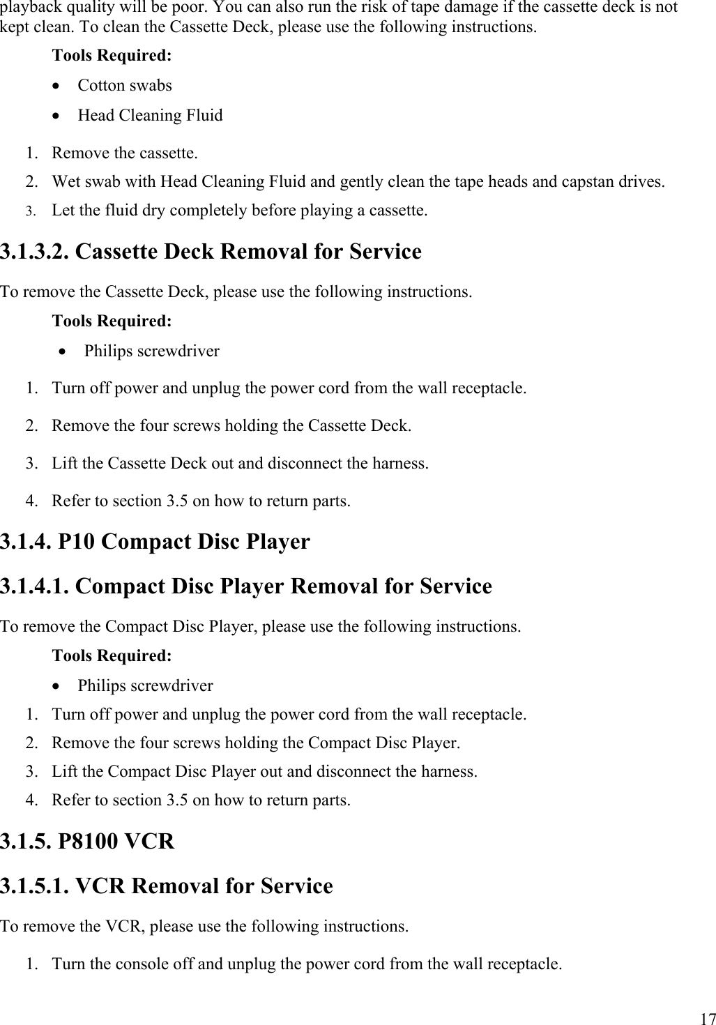 17 playback quality will be poor. You can also run the risk of tape damage if the cassette deck is not kept clean. To clean the Cassette Deck, please use the following instructions. Tools Required: •  Cotton swabs •  Head Cleaning Fluid 1.  Remove the cassette. 2.  Wet swab with Head Cleaning Fluid and gently clean the tape heads and capstan drives. 3.  Let the fluid dry completely before playing a cassette. 3.1.3.2. Cassette Deck Removal for Service To remove the Cassette Deck, please use the following instructions. Tools Required: •  Philips screwdriver 1.  Turn off power and unplug the power cord from the wall receptacle. 2.  Remove the four screws holding the Cassette Deck. 3.  Lift the Cassette Deck out and disconnect the harness. 4.  Refer to section 3.5 on how to return parts. 3.1.4. P10 Compact Disc Player 3.1.4.1. Compact Disc Player Removal for Service To remove the Compact Disc Player, please use the following instructions. Tools Required: •  Philips screwdriver 1.  Turn off power and unplug the power cord from the wall receptacle. 2.  Remove the four screws holding the Compact Disc Player. 3.  Lift the Compact Disc Player out and disconnect the harness. 4.  Refer to section 3.5 on how to return parts. 3.1.5. P8100 VCR 3.1.5.1. VCR Removal for Service To remove the VCR, please use the following instructions. 1.  Turn the console off and unplug the power cord from the wall receptacle. 