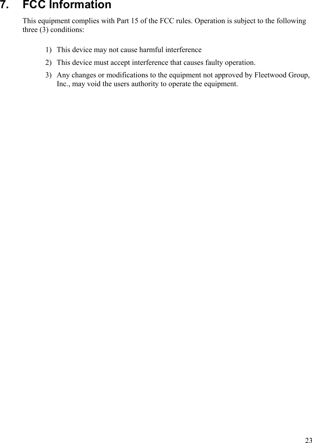  23 7. FCC Information This equipment complies with Part 15 of the FCC rules. Operation is subject to the following three (3) conditions: 1)  This device may not cause harmful interference 2)  This device must accept interference that causes faulty operation. 3)  Any changes or modifications to the equipment not approved by Fleetwood Group, Inc., may void the users authority to operate the equipment. 