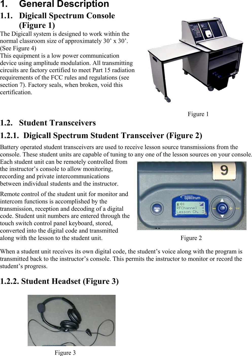  1. General Description 1.1.  Digicall Spectrum Console (Figure 1) The Digicall system is designed to work within the normal classroom size of approximately 30’ x 30’. (See Figure 4) This equipment is a low power communication device using amplitude modulation. All transmitting circuits are factory certified to meet Part 15 radiation requirements of the FCC rules and regulations (see section 7). Factory seals, when broken, void this certification.     Figure 1 1.2. Student Transceivers 1.2.1.  Digicall Spectrum Student Transceiver (Figure 2) Battery operated student transceivers are used to receive lesson source transmissions from the console. These student units are capable of tuning to any one of the lesson sources on your console. Each student unit can be remotely controlled from the instructor’s console to allow monitoring, recording and private intercommunications between individual students and the instructor.  Remote control of the student unit for monitor and intercom functions is accomplished by the transmission, reception and decoding of a digital code. Student unit numbers are entered through the touch switch control panel keyboard, stored, converted into the digital code and transmitted along with the lesson to the student unit.   Figure 2 When a student unit receives its own digital code, the student’s voice along with the program is transmitted back to the instructor’s console. This permits the instructor to monitor or record the student’s progress.  1.2.2. Student Headset (Figure 3) Figure 3 