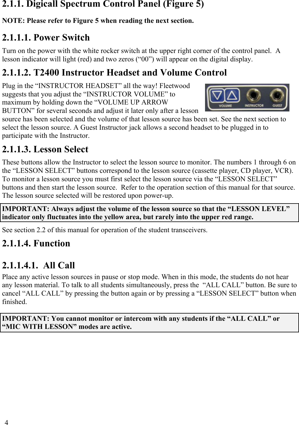  4 2.1.1. Digicall Spectrum Control Panel (Figure 5) NOTE: Please refer to Figure 5 when reading the next section. 2.1.1.1. Power Switch Turn on the power with the white rocker switch at the upper right corner of the control panel.  A lesson indicator will light (red) and two zeros (“00”) will appear on the digital display. 2.1.1.2. T2400 Instructor Headset and Volume Control Plug in the “INSTRUCTOR HEADSET” all the way! Fleetwood suggests that you adjust the “INSTRUCTOR VOLUME” to maximum by holding down the “VOLUME UP ARROW BUTTON” for several seconds and adjust it later only after a lesson source has been selected and the volume of that lesson source has been set. See the next section to select the lesson source. A Guest Instructor jack allows a second headset to be plugged in to participate with the Instructor. 2.1.1.3. Lesson Select These buttons allow the Instructor to select the lesson source to monitor. The numbers 1 through 6 on the “LESSON SELECT” buttons correspond to the lesson source (cassette player, CD player, VCR). To monitor a lesson source you must first select the lesson source via the “LESSON SELECT” buttons and then start the lesson source.  Refer to the operation section of this manual for that source.   The lesson source selected will be restored upon power-up. IMPORTANT: Always adjust the volume of the lesson source so that the “LESSON LEVEL” indicator only fluctuates into the yellow area, but rarely into the upper red range. See section 2.2 of this manual for operation of the student transceivers. 2.1.1.4. Function 2.1.1.4.1.  All Call Place any active lesson sources in pause or stop mode. When in this mode, the students do not hear any lesson material. To talk to all students simultaneously, press the  “ALL CALL” button. Be sure to cancel “ALL CALL” by pressing the button again or by pressing a “LESSON SELECT” button when finished. IMPORTANT: You cannot monitor or intercom with any students if the “ALL CALL” or “MIC WITH LESSON” modes are active. 