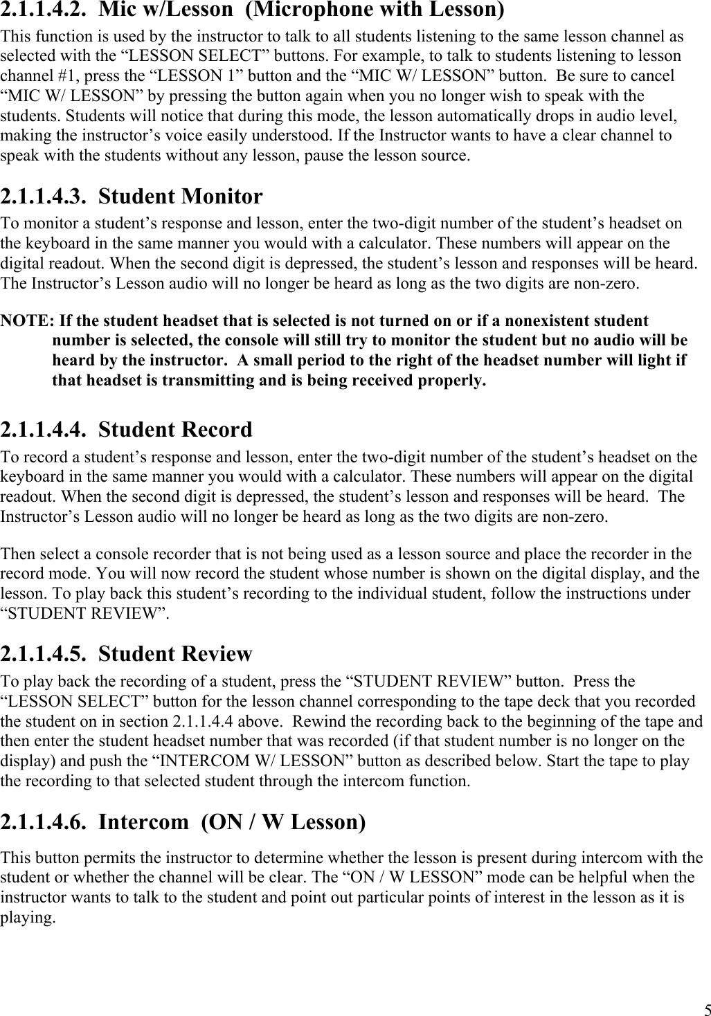  5 2.1.1.4.2.  Mic w/Lesson  (Microphone with Lesson)  This function is used by the instructor to talk to all students listening to the same lesson channel as selected with the “LESSON SELECT” buttons. For example, to talk to students listening to lesson channel #1, press the “LESSON 1” button and the “MIC W/ LESSON” button.  Be sure to cancel “MIC W/ LESSON” by pressing the button again when you no longer wish to speak with the students. Students will notice that during this mode, the lesson automatically drops in audio level, making the instructor’s voice easily understood. If the Instructor wants to have a clear channel to speak with the students without any lesson, pause the lesson source. 2.1.1.4.3.  Student Monitor To monitor a student’s response and lesson, enter the two-digit number of the student’s headset on the keyboard in the same manner you would with a calculator. These numbers will appear on the digital readout. When the second digit is depressed, the student’s lesson and responses will be heard.  The Instructor’s Lesson audio will no longer be heard as long as the two digits are non-zero.  NOTE: If the student headset that is selected is not turned on or if a nonexistent student number is selected, the console will still try to monitor the student but no audio will be heard by the instructor.  A small period to the right of the headset number will light if that headset is transmitting and is being received properly. 2.1.1.4.4.  Student Record To record a student’s response and lesson, enter the two-digit number of the student’s headset on the keyboard in the same manner you would with a calculator. These numbers will appear on the digital readout. When the second digit is depressed, the student’s lesson and responses will be heard.  The Instructor’s Lesson audio will no longer be heard as long as the two digits are non-zero.  Then select a console recorder that is not being used as a lesson source and place the recorder in the record mode. You will now record the student whose number is shown on the digital display, and the lesson. To play back this student’s recording to the individual student, follow the instructions under “STUDENT REVIEW”. 2.1.1.4.5.  Student Review To play back the recording of a student, press the “STUDENT REVIEW” button.  Press the “LESSON SELECT” button for the lesson channel corresponding to the tape deck that you recorded the student on in section 2.1.1.4.4 above.  Rewind the recording back to the beginning of the tape and then enter the student headset number that was recorded (if that student number is no longer on the display) and push the “INTERCOM W/ LESSON” button as described below. Start the tape to play the recording to that selected student through the intercom function. 2.1.1.4.6.  Intercom  (ON / W Lesson) This button permits the instructor to determine whether the lesson is present during intercom with the student or whether the channel will be clear. The “ON / W LESSON” mode can be helpful when the instructor wants to talk to the student and point out particular points of interest in the lesson as it is playing. 