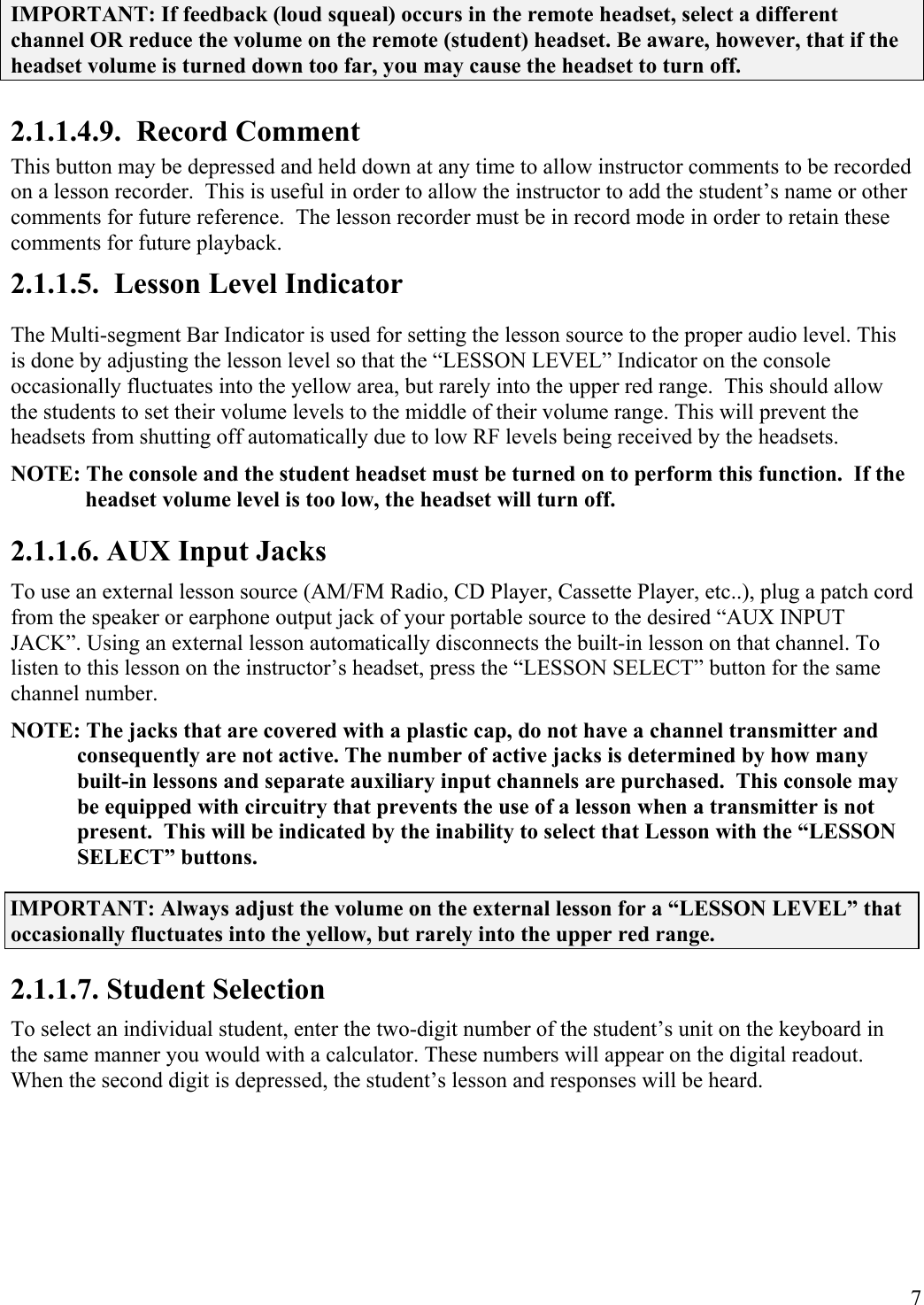  7 IMPORTANT: If feedback (loud squeal) occurs in the remote headset, select a different channel OR reduce the volume on the remote (student) headset. Be aware, however, that if the headset volume is turned down too far, you may cause the headset to turn off. 2.1.1.4.9.  Record Comment This button may be depressed and held down at any time to allow instructor comments to be recorded on a lesson recorder.  This is useful in order to allow the instructor to add the student’s name or other comments for future reference.  The lesson recorder must be in record mode in order to retain these comments for future playback. 2.1.1.5.  Lesson Level Indicator The Multi-segment Bar Indicator is used for setting the lesson source to the proper audio level. This is done by adjusting the lesson level so that the “LESSON LEVEL” Indicator on the console occasionally fluctuates into the yellow area, but rarely into the upper red range.  This should allow the students to set their volume levels to the middle of their volume range. This will prevent the headsets from shutting off automatically due to low RF levels being received by the headsets. NOTE: The console and the student headset must be turned on to perform this function.  If the headset volume level is too low, the headset will turn off. 2.1.1.6. AUX Input Jacks To use an external lesson source (AM/FM Radio, CD Player, Cassette Player, etc..), plug a patch cord from the speaker or earphone output jack of your portable source to the desired “AUX INPUT JACK”. Using an external lesson automatically disconnects the built-in lesson on that channel. To listen to this lesson on the instructor’s headset, press the “LESSON SELECT” button for the same channel number. NOTE: The jacks that are covered with a plastic cap, do not have a channel transmitter and consequently are not active. The number of active jacks is determined by how many built-in lessons and separate auxiliary input channels are purchased.  This console may be equipped with circuitry that prevents the use of a lesson when a transmitter is not present.  This will be indicated by the inability to select that Lesson with the “LESSON SELECT” buttons. IMPORTANT: Always adjust the volume on the external lesson for a “LESSON LEVEL” that occasionally fluctuates into the yellow, but rarely into the upper red range. 2.1.1.7. Student Selection To select an individual student, enter the two-digit number of the student’s unit on the keyboard in the same manner you would with a calculator. These numbers will appear on the digital readout. When the second digit is depressed, the student’s lesson and responses will be heard.  