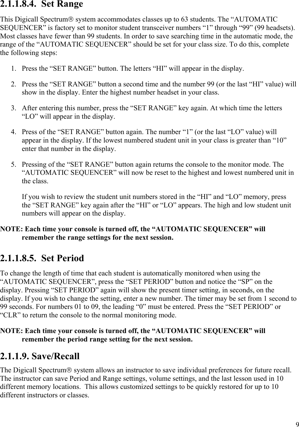  9 2.1.1.8.4.  Set Range This Digicall Spectrum system accommodates classes up to 63 students. The “AUTOMATIC SEQUENCER” is factory set to monitor student transceiver numbers “1” through “99” (99 headsets). Most classes have fewer than 99 students. In order to save searching time in the automatic mode, the range of the “AUTOMATIC SEQUENCER” should be set for your class size. To do this, complete the following steps: 1.  Press the “SET RANGE” button. The letters “HI” will appear in the display. 2.  Press the “SET RANGE” button a second time and the number 99 (or the last “HI” value) will show in the display. Enter the highest number headset in your class.  3.  After entering this number, press the “SET RANGE” key again. At which time the letters “LO” will appear in the display.  4.  Press of the “SET RANGE” button again. The number “1” (or the last “LO” value) will appear in the display. If the lowest numbered student unit in your class is greater than “10” enter that number in the display. 5.  Pressing of the “SET RANGE” button again returns the console to the monitor mode. The “AUTOMATIC SEQUENCER” will now be reset to the highest and lowest numbered unit in the class. If you wish to review the student unit numbers stored in the “HI” and “LO” memory, press the “SET RANGE” key again after the “HI” or “LO” appears. The high and low student unit numbers will appear on the display. NOTE: Each time your console is turned off, the “AUTOMATIC SEQUENCER” will remember the range settings for the next session. 2.1.1.8.5.  Set Period To change the length of time that each student is automatically monitored when using the “AUTOMATIC SEQUENCER”, press the “SET PERIOD” button and notice the “SP” on the display. Pressing “SET PERIOD” again will show the present timer setting, in seconds, on the display. If you wish to change the setting, enter a new number. The timer may be set from 1 second to 99 seconds. For numbers 01 to 09, the leading “0” must be entered. Press the “SET PERIOD” or “CLR” to return the console to the normal monitoring mode.  NOTE: Each time your console is turned off, the “AUTOMATIC SEQUENCER” will remember the period range setting for the next session. 2.1.1.9. Save/Recall The Digicall Spectrum system allows an instructor to save individual preferences for future recall.  The instructor can save Period and Range settings, volume settings, and the last lesson used in 10 different memory locations.  This allows customized settings to be quickly restored for up to 10 different instructors or classes.   