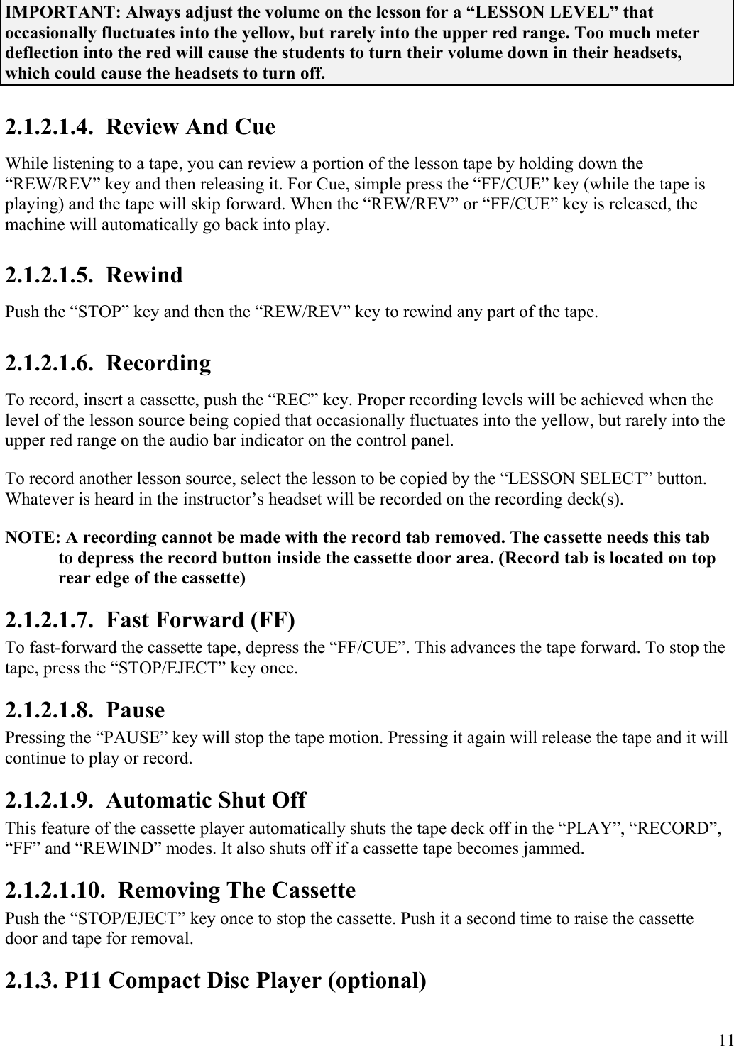  11 IMPORTANT: Always adjust the volume on the lesson for a “LESSON LEVEL” that occasionally fluctuates into the yellow, but rarely into the upper red range. Too much meter deflection into the red will cause the students to turn their volume down in their headsets, which could cause the headsets to turn off. 2.1.2.1.4.  Review And Cue While listening to a tape, you can review a portion of the lesson tape by holding down the “REW/REV” key and then releasing it. For Cue, simple press the “FF/CUE” key (while the tape is playing) and the tape will skip forward. When the “REW/REV” or “FF/CUE” key is released, the machine will automatically go back into play. 2.1.2.1.5.  Rewind Push the “STOP” key and then the “REW/REV” key to rewind any part of the tape. 2.1.2.1.6.  Recording To record, insert a cassette, push the “REC” key. Proper recording levels will be achieved when the level of the lesson source being copied that occasionally fluctuates into the yellow, but rarely into the upper red range on the audio bar indicator on the control panel. To record another lesson source, select the lesson to be copied by the “LESSON SELECT” button. Whatever is heard in the instructor’s headset will be recorded on the recording deck(s). NOTE: A recording cannot be made with the record tab removed. The cassette needs this tab to depress the record button inside the cassette door area. (Record tab is located on top rear edge of the cassette) 2.1.2.1.7.  Fast Forward (FF) To fast-forward the cassette tape, depress the “FF/CUE”. This advances the tape forward. To stop the tape, press the “STOP/EJECT” key once.  2.1.2.1.8.  Pause Pressing the “PAUSE” key will stop the tape motion. Pressing it again will release the tape and it will continue to play or record. 2.1.2.1.9.  Automatic Shut Off This feature of the cassette player automatically shuts the tape deck off in the “PLAY”, “RECORD”, “FF” and “REWIND” modes. It also shuts off if a cassette tape becomes jammed. 2.1.2.1.10.  Removing The Cassette Push the “STOP/EJECT” key once to stop the cassette. Push it a second time to raise the cassette door and tape for removal. 2.1.3. P11 Compact Disc Player (optional) 