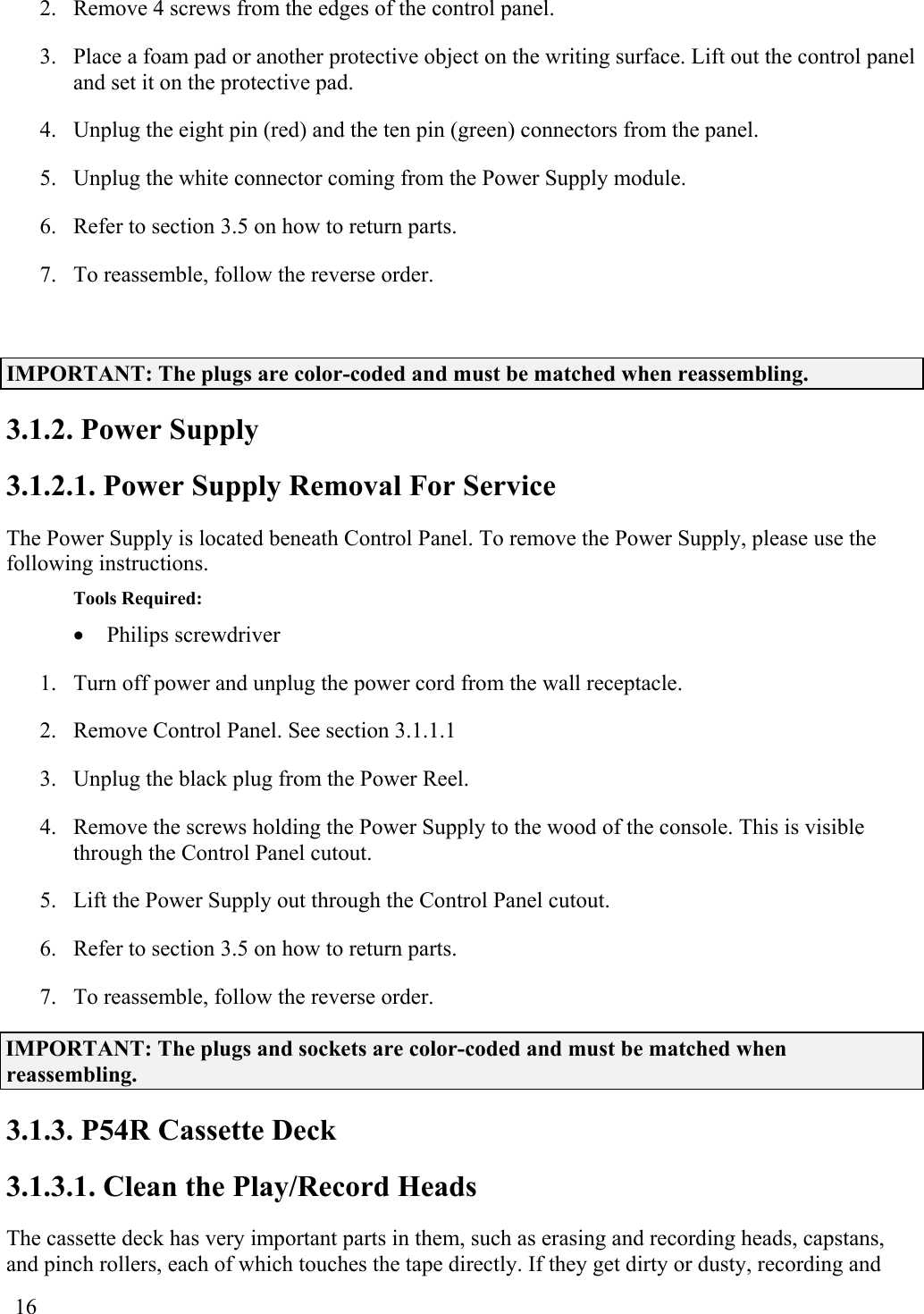  16 2.  Remove 4 screws from the edges of the control panel. 3.  Place a foam pad or another protective object on the writing surface. Lift out the control panel and set it on the protective pad. 4.  Unplug the eight pin (red) and the ten pin (green) connectors from the panel. 5.  Unplug the white connector coming from the Power Supply module. 6.  Refer to section 3.5 on how to return parts. 7.  To reassemble, follow the reverse order.  IMPORTANT: The plugs are color-coded and must be matched when reassembling. 3.1.2. Power Supply 3.1.2.1. Power Supply Removal For Service The Power Supply is located beneath Control Panel. To remove the Power Supply, please use the following instructions. Tools Required: •  Philips screwdriver  1.  Turn off power and unplug the power cord from the wall receptacle. 2.  Remove Control Panel. See section 3.1.1.1 3.  Unplug the black plug from the Power Reel. 4.  Remove the screws holding the Power Supply to the wood of the console. This is visible through the Control Panel cutout. 5.  Lift the Power Supply out through the Control Panel cutout. 6.  Refer to section 3.5 on how to return parts. 7.  To reassemble, follow the reverse order. IMPORTANT: The plugs and sockets are color-coded and must be matched when reassembling. 3.1.3. P54R Cassette Deck 3.1.3.1. Clean the Play/Record Heads The cassette deck has very important parts in them, such as erasing and recording heads, capstans, and pinch rollers, each of which touches the tape directly. If they get dirty or dusty, recording and 