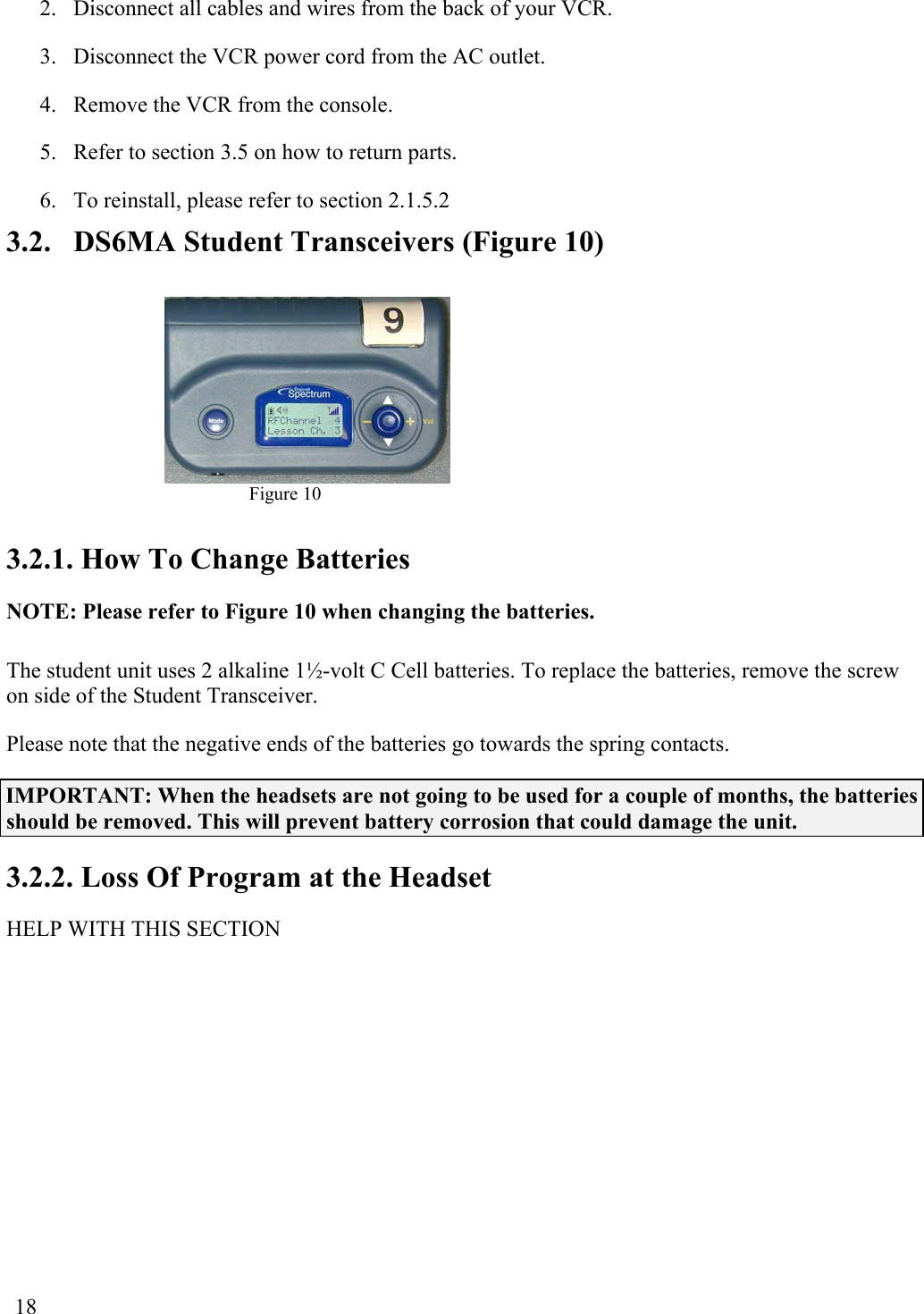  18 2.  Disconnect all cables and wires from the back of your VCR. 3.  Disconnect the VCR power cord from the AC outlet. 4.  Remove the VCR from the console. 5.  Refer to section 3.5 on how to return parts. 6.  To reinstall, please refer to section 2.1.5.2 3.2.  DS6MA Student Transceivers (Figure 10)  Figure 10  3.2.1. How To Change Batteries NOTE: Please refer to Figure 10 when changing the batteries. The student unit uses 2 alkaline 1½-volt C Cell batteries. To replace the batteries, remove the screw on side of the Student Transceiver.  Please note that the negative ends of the batteries go towards the spring contacts. IMPORTANT: When the headsets are not going to be used for a couple of months, the batteries should be removed. This will prevent battery corrosion that could damage the unit. 3.2.2. Loss Of Program at the Headset HELP WITH THIS SECTION 