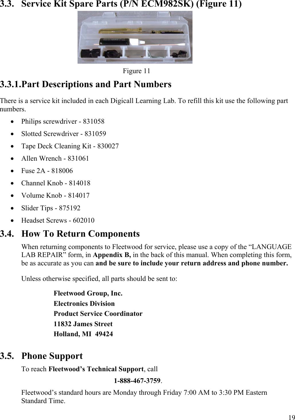  19  3.3.  Service Kit Spare Parts (P/N ECM982SK) (Figure 11)        Figure 11 3.3.1.Part Descriptions and Part Numbers There is a service kit included in each Digicall Learning Lab. To refill this kit use the following part numbers. •  Philips screwdriver - 831058 •  Slotted Screwdriver - 831059 •  Tape Deck Cleaning Kit - 830027 •  Allen Wrench - 831061 •  Fuse 2A - 818006 •  Channel Knob - 814018 •  Volume Knob - 814017 •  Slider Tips - 875192 •  Headset Screws - 602010 3.4.  How To Return Components When returning components to Fleetwood for service, please use a copy of the “LANGUAGE LAB REPAIR” form, in Appendix B, in the back of this manual. When completing this form, be as accurate as you can and be sure to include your return address and phone number. Unless otherwise specified, all parts should be sent to: Fleetwood Group, Inc. Electronics Division Product Service Coordinator 11832 James Street Holland, MI  49424  3.5. Phone Support To reach Fleetwood’s Technical Support, call  1-888-467-3759. Fleetwood’s standard hours are Monday through Friday 7:00 AM to 3:30 PM Eastern Standard Time. 