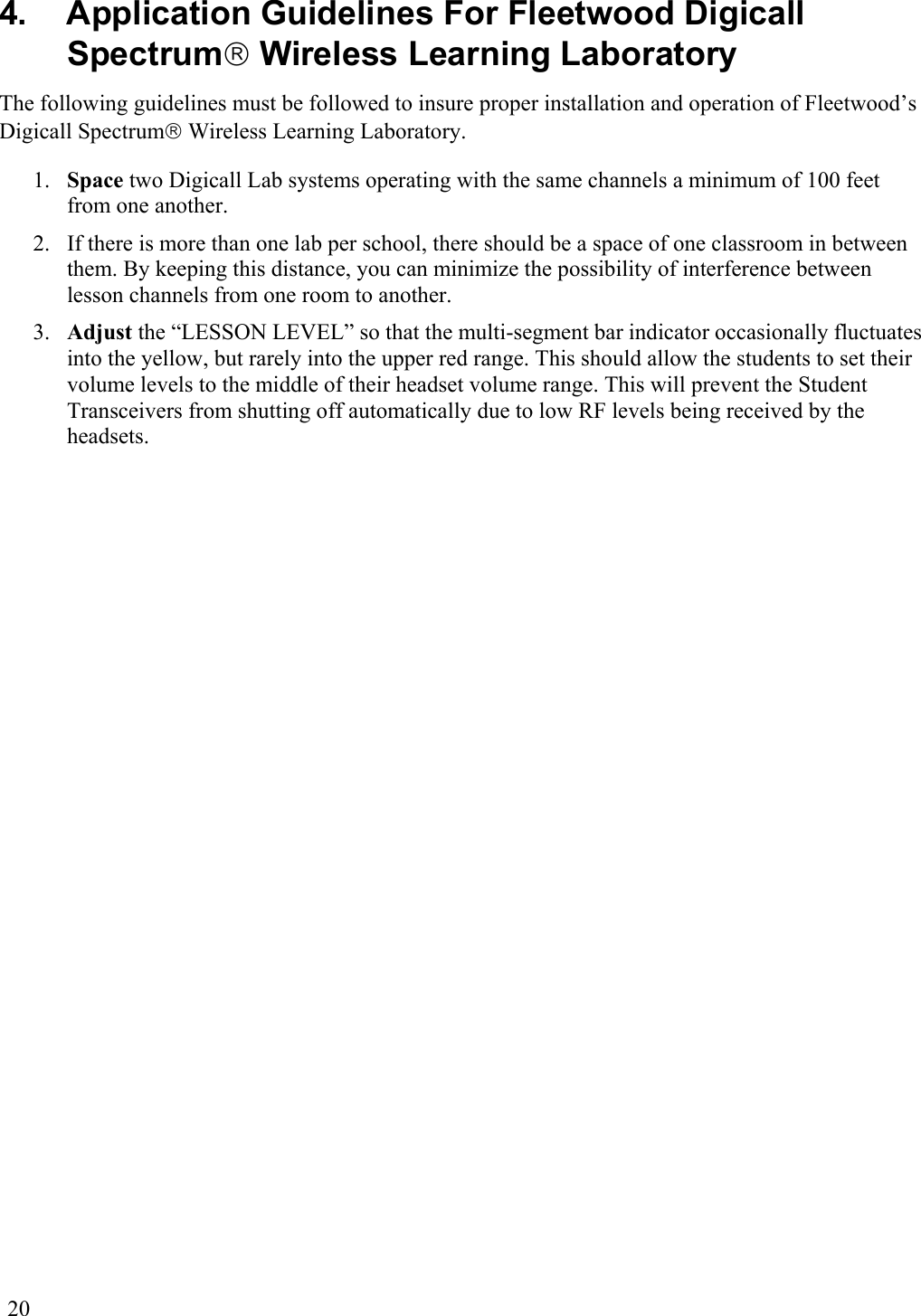  20 4.  Application Guidelines For Fleetwood Digicall Spectrum Wireless Learning Laboratory The following guidelines must be followed to insure proper installation and operation of Fleetwood’s Digicall Spectrum Wireless Learning Laboratory.  1.  Space two Digicall Lab systems operating with the same channels a minimum of 100 feet from one another. 2.  If there is more than one lab per school, there should be a space of one classroom in between them. By keeping this distance, you can minimize the possibility of interference between lesson channels from one room to another. 3.  Adjust the “LESSON LEVEL” so that the multi-segment bar indicator occasionally fluctuates into the yellow, but rarely into the upper red range. This should allow the students to set their volume levels to the middle of their headset volume range. This will prevent the Student Transceivers from shutting off automatically due to low RF levels being received by the headsets. 