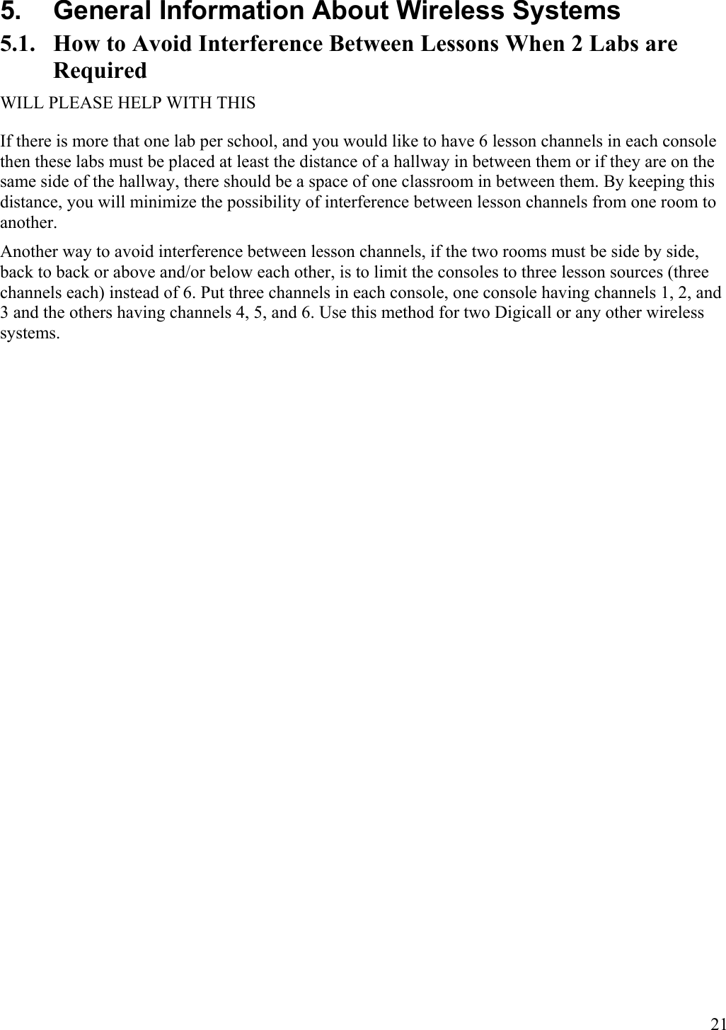  21 5.  General Information About Wireless Systems 5.1.  How to Avoid Interference Between Lessons When 2 Labs are Required WILL PLEASE HELP WITH THIS If there is more that one lab per school, and you would like to have 6 lesson channels in each console then these labs must be placed at least the distance of a hallway in between them or if they are on the same side of the hallway, there should be a space of one classroom in between them. By keeping this distance, you will minimize the possibility of interference between lesson channels from one room to another. Another way to avoid interference between lesson channels, if the two rooms must be side by side, back to back or above and/or below each other, is to limit the consoles to three lesson sources (three channels each) instead of 6. Put three channels in each console, one console having channels 1, 2, and 3 and the others having channels 4, 5, and 6. Use this method for two Digicall or any other wireless systems. 