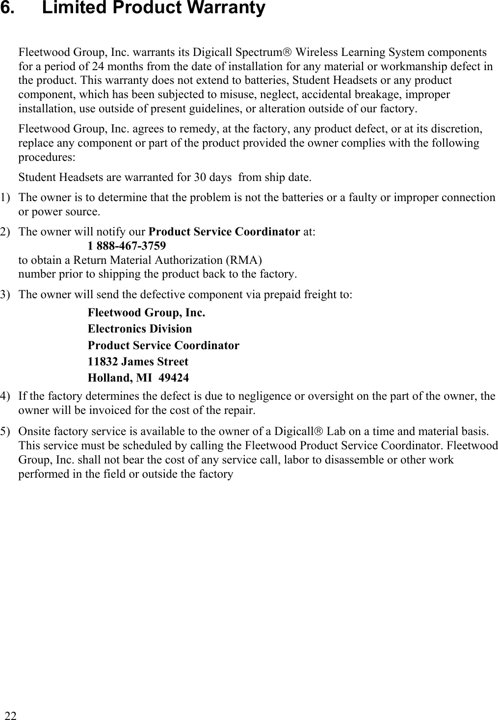  22 6.   Limited Product Warranty  Fleetwood Group, Inc. warrants its Digicall Spectrum Wireless Learning System components for a period of 24 months from the date of installation for any material or workmanship defect in the product. This warranty does not extend to batteries, Student Headsets or any product component, which has been subjected to misuse, neglect, accidental breakage, improper installation, use outside of present guidelines, or alteration outside of our factory. Fleetwood Group, Inc. agrees to remedy, at the factory, any product defect, or at its discretion, replace any component or part of the product provided the owner complies with the following procedures: Student Headsets are warranted for 30 days  from ship date. 1)  The owner is to determine that the problem is not the batteries or a faulty or improper connection or power source. 2)  The owner will notify our Product Service Coordinator at: 1 888-467-3759  to obtain a Return Material Authorization (RMA)  number prior to shipping the product back to the factory. 3)  The owner will send the defective component via prepaid freight to: Fleetwood Group, Inc. Electronics Division Product Service Coordinator 11832 James Street Holland, MI  49424 4)  If the factory determines the defect is due to negligence or oversight on the part of the owner, the owner will be invoiced for the cost of the repair. 5)  Onsite factory service is available to the owner of a Digicall Lab on a time and material basis. This service must be scheduled by calling the Fleetwood Product Service Coordinator. Fleetwood Group, Inc. shall not bear the cost of any service call, labor to disassemble or other work performed in the field or outside the factory 