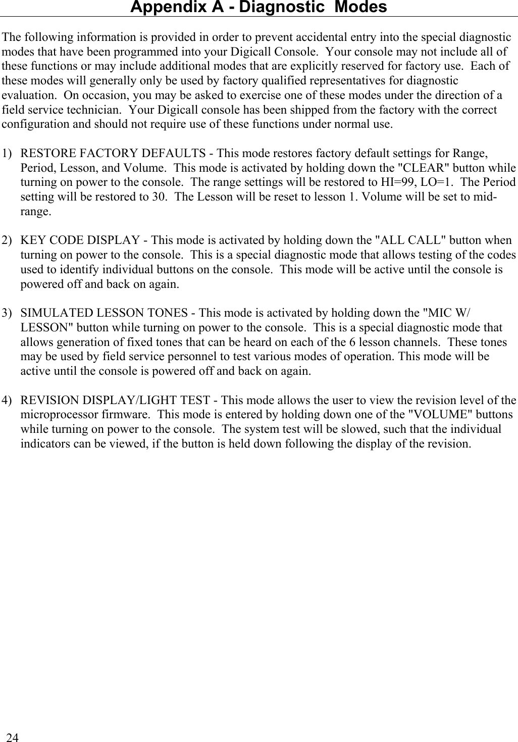  24 Appendix A - Diagnostic  Modes The following information is provided in order to prevent accidental entry into the special diagnostic modes that have been programmed into your Digicall Console.  Your console may not include all of these functions or may include additional modes that are explicitly reserved for factory use.  Each of these modes will generally only be used by factory qualified representatives for diagnostic evaluation.  On occasion, you may be asked to exercise one of these modes under the direction of a field service technician.  Your Digicall console has been shipped from the factory with the correct configuration and should not require use of these functions under normal use.  1)  RESTORE FACTORY DEFAULTS - This mode restores factory default settings for Range, Period, Lesson, and Volume.  This mode is activated by holding down the &quot;CLEAR&quot; button while turning on power to the console.  The range settings will be restored to HI=99, LO=1.  The Period setting will be restored to 30.  The Lesson will be reset to lesson 1. Volume will be set to mid-range.  2)  KEY CODE DISPLAY - This mode is activated by holding down the &quot;ALL CALL&quot; button when turning on power to the console.  This is a special diagnostic mode that allows testing of the codes used to identify individual buttons on the console.  This mode will be active until the console is powered off and back on again.  3)  SIMULATED LESSON TONES - This mode is activated by holding down the &quot;MIC W/ LESSON&quot; button while turning on power to the console.  This is a special diagnostic mode that allows generation of fixed tones that can be heard on each of the 6 lesson channels.  These tones may be used by field service personnel to test various modes of operation. This mode will be active until the console is powered off and back on again.  4)  REVISION DISPLAY/LIGHT TEST - This mode allows the user to view the revision level of the microprocessor firmware.  This mode is entered by holding down one of the &quot;VOLUME&quot; buttons while turning on power to the console.  The system test will be slowed, such that the individual indicators can be viewed, if the button is held down following the display of the revision.    