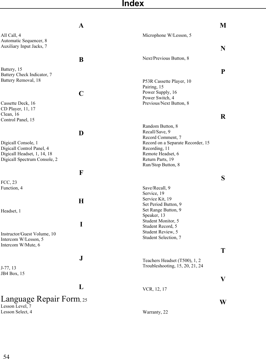  54  Index A All Call, 4 Automatic Sequencer, 8 Auxiliary Input Jacks, 7 B Battery, 15 Battery Check Indicator, 7 Battery Removal, 18 C Cassette Deck, 16 CD Player, 11, 17 Clean, 16 Control Panel, 15 D Digicall Console, 1 Digicall Control Panel, 4 Digicall Headset, 1, 14, 18 Digicall Spectrum Console, 2 F FCC, 23 Function, 4 H Headset, 1 I Instructor/Guest Volume, 10 Intercom W/Lesson, 5 Intercom W/Mute, 6 J J-77, 13 JB4 Box, 15 L Language Repair Form, 25 Lesson Level, 7 Lesson Select, 4 M Microphone W/Lesson, 5 N Next/Previous Button, 8 P P53R Cassette Player, 10 Pairing, 15 Power Supply, 16 Power Switch, 4 Previous/Next Button, 8 R Random Button, 8 Recall/Save, 9 Record Comment, 7 Record on a Separate Recorder, 15 Recording, 11 Remote Headset, 6 Return Parts, 19 Run/Stop Button, 8 S Save/Recall, 9 Service, 19 Service Kit, 19 Set Period Button, 9 Set Range Button, 9 Speaker, 13 Student Monitor, 5 Student Record, 5 Student Review, 5 Student Selection, 7 T Teachers Headset (T500), 1, 2 Troubleshooting, 15, 20, 21, 24 V VCR, 12, 17 W Warranty, 22   