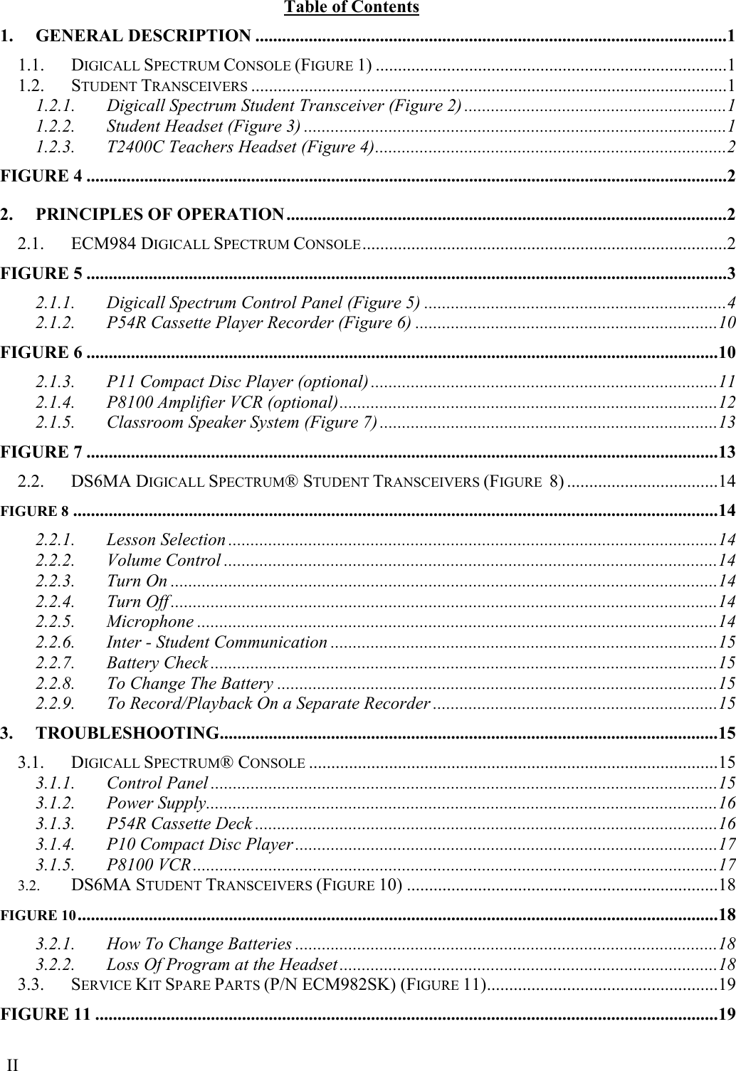  II Table of Contents 1. GENERAL DESCRIPTION ..........................................................................................................1 1.1. DIGICALL SPECTRUM CONSOLE (FIGURE 1) ...............................................................................1 1.2. STUDENT TRANSCEIVERS ...........................................................................................................1 1.2.1. Digicall Spectrum Student Transceiver (Figure 2) ...........................................................1 1.2.2. Student Headset (Figure 3) ...............................................................................................1 1.2.3. T2400C Teachers Headset (Figure 4)...............................................................................2 FIGURE 4 ................................................................................................................................................2 2. PRINCIPLES OF OPERATION...................................................................................................2 2.1. ECM984 DIGICALL SPECTRUM CONSOLE..................................................................................2 FIGURE 5 ................................................................................................................................................3 2.1.1. Digicall Spectrum Control Panel (Figure 5) ....................................................................4 2.1.2. P54R Cassette Player Recorder (Figure 6) ....................................................................10 FIGURE 6 ..............................................................................................................................................10 2.1.3. P11 Compact Disc Player (optional) ..............................................................................11 2.1.4. P8100 Amplifier VCR (optional).....................................................................................12 2.1.5. Classroom Speaker System (Figure 7) ............................................................................13 FIGURE 7 ..............................................................................................................................................13 2.2. DS6MA DIGICALL SPECTRUM® STUDENT TRANSCEIVERS (FIGURE  8) ..................................14 FIGURE 8 .................................................................................................................................................14 2.2.1. Lesson Selection ..............................................................................................................14 2.2.2. Volume Control ...............................................................................................................14 2.2.3. Turn On ...........................................................................................................................14 2.2.4. Turn Off ...........................................................................................................................14 2.2.5. Microphone .....................................................................................................................14 2.2.6. Inter - Student Communication .......................................................................................15 2.2.7. Battery Check ..................................................................................................................15 2.2.8. To Change The Battery ...................................................................................................15 2.2.9. To Record/Playback On a Separate Recorder ................................................................15 3. TROUBLESHOOTING................................................................................................................15 3.1. DIGICALL SPECTRUM® CONSOLE ............................................................................................15 3.1.1. Control Panel ..................................................................................................................15 3.1.2. Power Supply...................................................................................................................16 3.1.3. P54R Cassette Deck ........................................................................................................16 3.1.4. P10 Compact Disc Player ...............................................................................................17 3.1.5. P8100 VCR......................................................................................................................17 3.2. DS6MA STUDENT TRANSCEIVERS (FIGURE 10) ......................................................................18 FIGURE 10................................................................................................................................................18 3.2.1. How To Change Batteries ...............................................................................................18 3.2.2. Loss Of Program at the Headset .....................................................................................18 3.3. SERVICE KIT SPARE PARTS (P/N ECM982SK) (FIGURE 11)....................................................19 FIGURE 11 ............................................................................................................................................19 