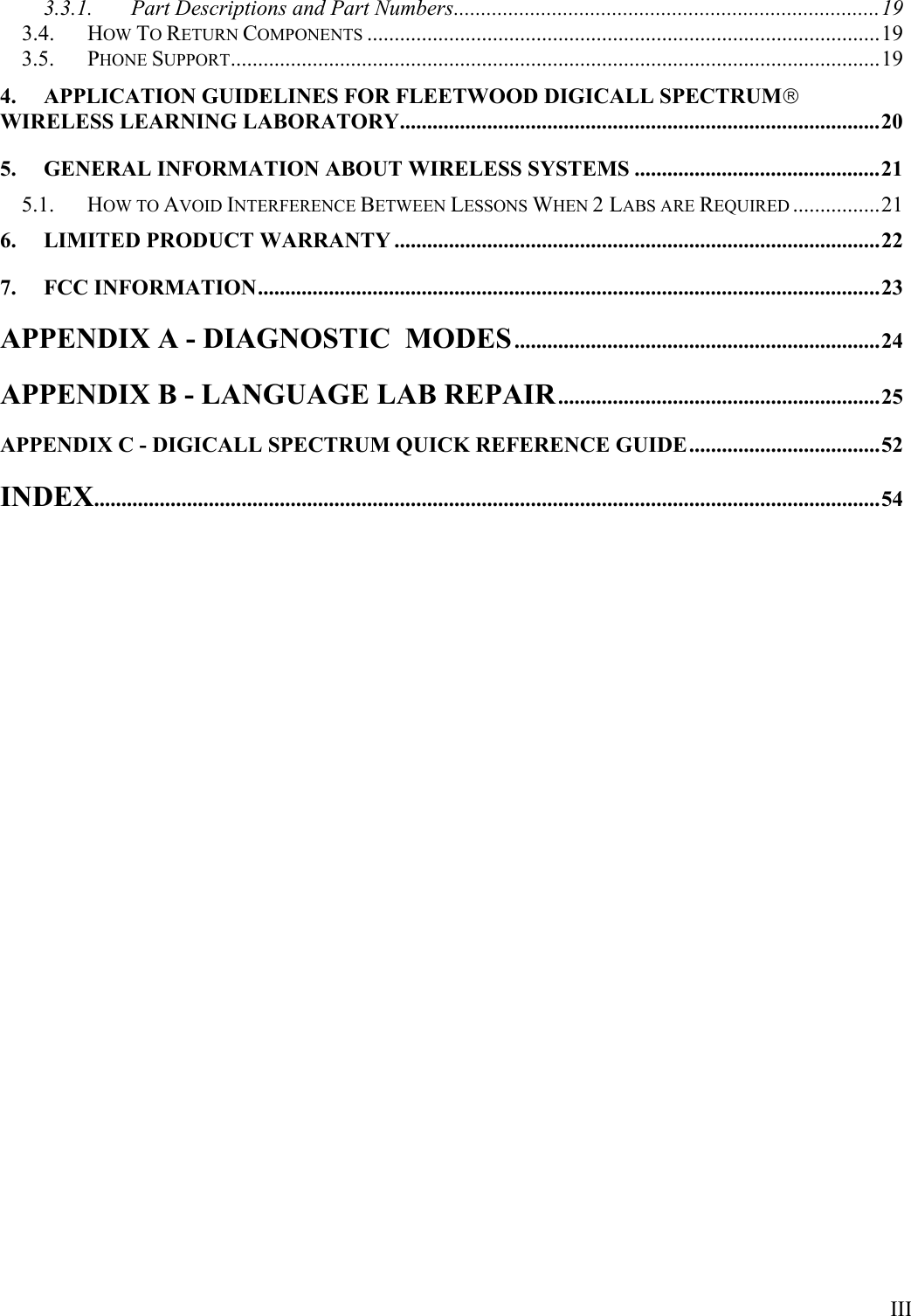  III 3.3.1. Part Descriptions and Part Numbers..............................................................................19 3.4. HOW TO RETURN COMPONENTS ..............................................................................................19 3.5. PHONE SUPPORT.......................................................................................................................19 4. APPLICATION GUIDELINES FOR FLEETWOOD DIGICALL SPECTRUM WIRELESS LEARNING LABORATORY........................................................................................20 5. GENERAL INFORMATION ABOUT WIRELESS SYSTEMS .............................................21 5.1. HOW TO AVOID INTERFERENCE BETWEEN LESSONS WHEN 2 LABS ARE REQUIRED ................21 6. LIMITED PRODUCT WARRANTY .........................................................................................22 7. FCC INFORMATION..................................................................................................................23 APPENDIX A - DIAGNOSTIC  MODES...................................................................24 APPENDIX B - LANGUAGE LAB REPAIR...........................................................25 APPENDIX C - DIGICALL SPECTRUM QUICK REFERENCE GUIDE...................................52 INDEX................................................................................................................................................54 