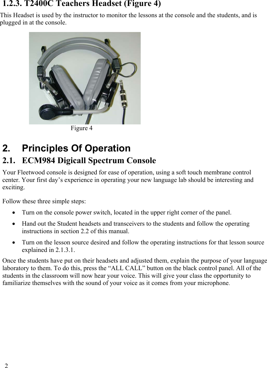  2  1.2.3. T2400C Teachers Headset (Figure 4) This Headset is used by the instructor to monitor the lessons at the console and the students, and is plugged in at the console. Figure 4  2.  Principles Of Operation 2.1.  ECM984 Digicall Spectrum Console Your Fleetwood console is designed for ease of operation, using a soft touch membrane control center. Your first day’s experience in operating your new language lab should be interesting and exciting. Follow these three simple steps: •  Turn on the console power switch, located in the upper right corner of the panel.  •  Hand out the Student headsets and transceivers to the students and follow the operating instructions in section 2.2 of this manual. •  Turn on the lesson source desired and follow the operating instructions for that lesson source explained in 2.1.3.1. Once the students have put on their headsets and adjusted them, explain the purpose of your language laboratory to them. To do this, press the “ALL CALL” button on the black control panel. All of the students in the classroom will now hear your voice. This will give your class the opportunity to familiarize themselves with the sound of your voice as it comes from your microphone. 