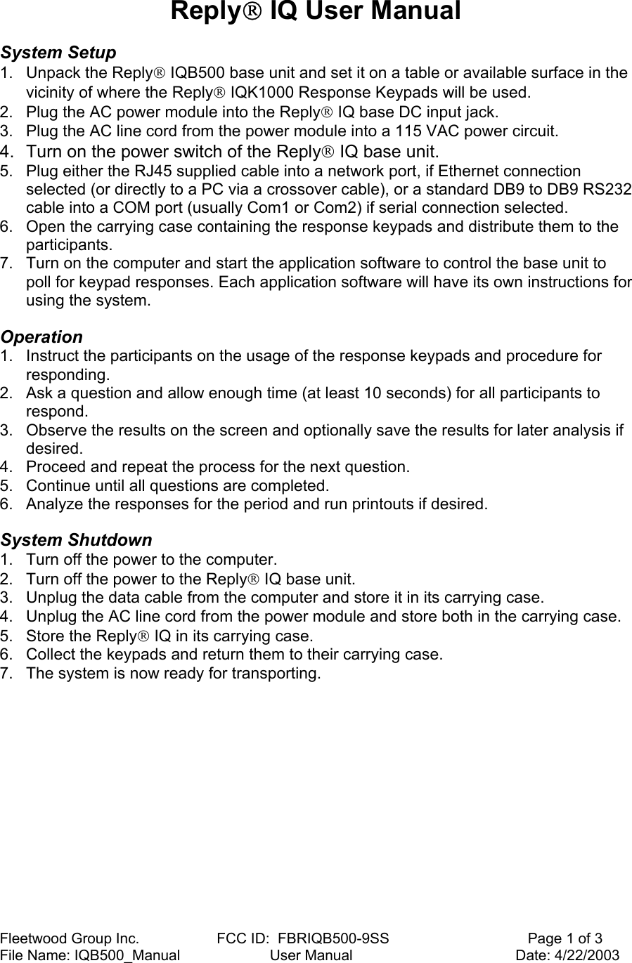 Fleetwood Group Inc.                   FCC ID:  FBRIQB500-9SS                                  Page 1 of 3 File Name: IQB500_Manual                      User Manual                                        Date: 4/22/2003  Reply IQ User Manual   System Setup  1. Unpack the Reply IQB500 base unit and set it on a table or available surface in the vicinity of where the Reply IQK1000 Response Keypads will be used. 2.  Plug the AC power module into the Reply IQ base DC input jack. 3.  Plug the AC line cord from the power module into a 115 VAC power circuit.  4.  Turn on the power switch of the Reply IQ base unit. 5.  Plug either the RJ45 supplied cable into a network port, if Ethernet connection selected (or directly to a PC via a crossover cable), or a standard DB9 to DB9 RS232 cable into a COM port (usually Com1 or Com2) if serial connection selected. 6.  Open the carrying case containing the response keypads and distribute them to the participants. 7.  Turn on the computer and start the application software to control the base unit to poll for keypad responses. Each application software will have its own instructions for using the system.  Operation  1.  Instruct the participants on the usage of the response keypads and procedure for responding. 2.  Ask a question and allow enough time (at least 10 seconds) for all participants to respond. 3.  Observe the results on the screen and optionally save the results for later analysis if desired. 4.  Proceed and repeat the process for the next question. 5.  Continue until all questions are completed. 6.  Analyze the responses for the period and run printouts if desired.  System Shutdown  1.  Turn off the power to the computer.  2.  Turn off the power to the Reply IQ base unit.  3.  Unplug the data cable from the computer and store it in its carrying case.  4.  Unplug the AC line cord from the power module and store both in the carrying case.  5.  Store the Reply IQ in its carrying case.  6.  Collect the keypads and return them to their carrying case.  7.  The system is now ready for transporting.  