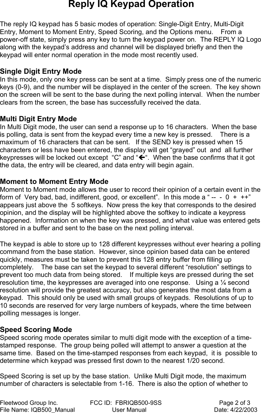 Fleetwood Group Inc.                   FCC ID:  FBRIQB500-9SS                                  Page 2 of 3 File Name: IQB500_Manual                      User Manual                                        Date: 4/22/2003 Reply IQ Keypad Operation  The reply IQ keypad has 5 basic modes of operation: Single-Digit Entry, Multi-Digit Entry, Moment to Moment Entry, Speed Scoring, and the Options menu.    From a power-off state, simply press any key to turn the keypad power on.  The REPLY IQ Logo along with the keypad’s address and channel will be displayed briefly and then the keypad will enter normal operation in the mode most recently used.  Single Digit Entry Mode In this mode, only one key press can be sent at a time.  Simply press one of the numeric keys (0-9), and the number will be displayed in the center of the screen.  The key shown on the screen will be sent to the base during the next polling interval.  When the number clears from the screen, the base has successfully received the data.  Multi Digit Entry Mode In Multi Digit mode, the user can send a response up to 16 characters.  When the base is polling, data is sent from the keypad every time a new key is pressed.    There is a maximum of 16 characters that can be sent.   If the SEND key is pressed when 15 characters or less have been entered, the display will get “grayed” out  and  all further keypresses will be locked out except  “C” and “Í“.  When the base confirms that it got the data, the entry will be cleared, and data entry will begin again.    Moment to Moment Entry Mode Moment to Moment mode allows the user to record their opinion of a certain event in the form of  Very bad, bad, indifferent, good, or excellent”.  In this mode a “ --  -  0  +  ++” appears just above the  5 softkeys.  Now press the key that corresponds to the desired opinion, and the display will be highlighted above the softkey to indicate a keypress happened.  Information on when the key was pressed, and what value was entered gets stored in a buffer and sent to the base on the next polling interval.  The keypad is able to store up to 128 different keypresses without ever hearing a polling command from the base station.  However, since opinion based data can be entered quickly, measures must be taken to prevent this 128 entry buffer from filling up completely.    The base can set the keypad to several different “resolution” settings to prevent too much data from being stored.    If multiple keys are pressed during the set resolution time, the keypresses are averaged into one response.   Using a ¼ second resolution will provide the greatest accuracy, but also generates the most data from a keypad.  This should only be used with small groups of keypads.  Resolutions of up to 10 seconds are reserved for very large numbers of keypads, where the time between polling messages is longer.    Speed Scoring Mode Speed scoring mode operates similar to multi digit mode with the exception of a time-stamped response.  The group being polled will attempt to answer a question at the same time.  Based on the time-stamped responses from each keypad,  it is  possible to determine which keypad was pressed first down to the nearest 1/20 second.  Speed Scoring is set up by the base station.  Unlike Multi Digit mode, the maximum number of characters is selectable from 1-16.  There is also the option of whether to 