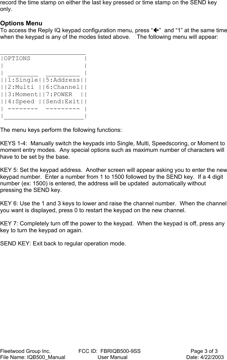 Fleetwood Group Inc.                   FCC ID:  FBRIQB500-9SS                                  Page 3 of 3 File Name: IQB500_Manual                      User Manual                                        Date: 4/22/2003 record the time stamp on either the last key pressed or time stamp on the SEND key only.  Options Menu To access the Reply IQ keypad configuration menu, press “Í”  and “1” at the same time when the keypad is any of the modes listed above.    The following menu will appear:  ___________________________ |OPTIONS              | |                     | | ________  _________ | ||1:Single||5:Address|| ||2:Multi ||6:Channel|| ||3:Moment||7:POWER  || ||4:Speed ||Send:Exit|| | --------  --------- | |_____________________|   The menu keys perform the following functions:  KEYS 1-4:  Manually switch the keypads into Single, Multi, Speedscoring, or Moment to moment entry modes.  Any special options such as maximum number of characters will have to be set by the base.  KEY 5: Set the keypad address.  Another screen will appear asking you to enter the new keypad number.  Enter a number from 1 to 1500 followed by the SEND key.  If a 4 digit number (ex: 1500) is entered, the address will be updated  automatically without pressing the SEND key.  KEY 6: Use the 1 and 3 keys to lower and raise the channel number.  When the channel you want is displayed, press 0 to restart the keypad on the new channel.  KEY 7: Completely turn off the power to the keypad.  When the keypad is off, press any key to turn the keypad on again.  SEND KEY: Exit back to regular operation mode. 