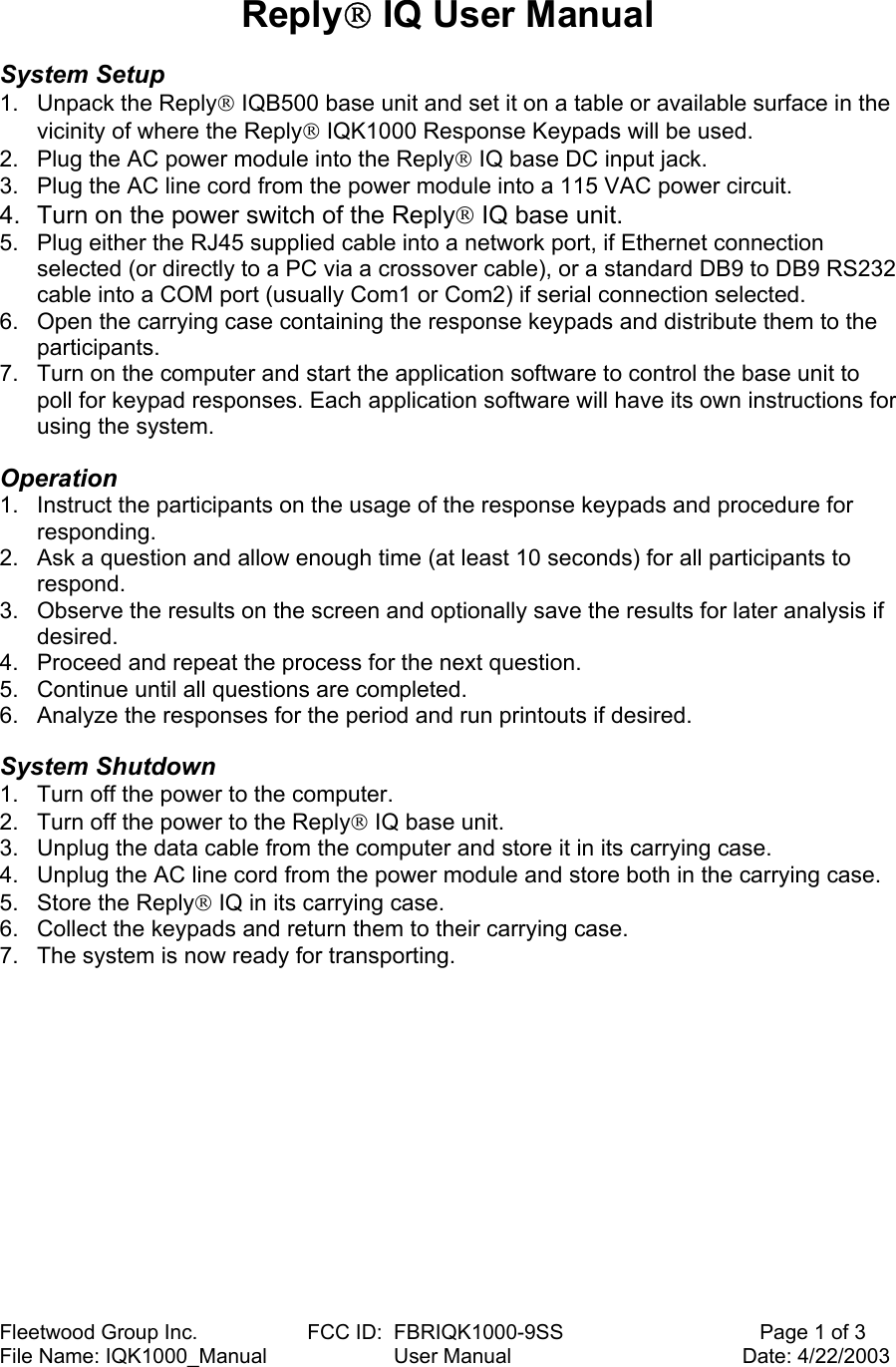 Fleetwood Group Inc.                   FCC ID:  FBRIQK1000-9SS                                  Page 1 of 3 File Name: IQK1000_Manual                      User Manual                                        Date: 4/22/2003  Reply IQ User Manual   System Setup  1. Unpack the Reply IQB500 base unit and set it on a table or available surface in the vicinity of where the Reply IQK1000 Response Keypads will be used. 2.  Plug the AC power module into the Reply IQ base DC input jack. 3.  Plug the AC line cord from the power module into a 115 VAC power circuit.  4.  Turn on the power switch of the Reply IQ base unit. 5.  Plug either the RJ45 supplied cable into a network port, if Ethernet connection selected (or directly to a PC via a crossover cable), or a standard DB9 to DB9 RS232 cable into a COM port (usually Com1 or Com2) if serial connection selected. 6.  Open the carrying case containing the response keypads and distribute them to the participants. 7.  Turn on the computer and start the application software to control the base unit to poll for keypad responses. Each application software will have its own instructions for using the system.  Operation  1.  Instruct the participants on the usage of the response keypads and procedure for responding. 2.  Ask a question and allow enough time (at least 10 seconds) for all participants to respond. 3.  Observe the results on the screen and optionally save the results for later analysis if desired. 4.  Proceed and repeat the process for the next question. 5.  Continue until all questions are completed. 6.  Analyze the responses for the period and run printouts if desired.  System Shutdown  1.  Turn off the power to the computer.  2.  Turn off the power to the Reply IQ base unit.  3.  Unplug the data cable from the computer and store it in its carrying case.  4.  Unplug the AC line cord from the power module and store both in the carrying case.  5.  Store the Reply IQ in its carrying case.  6.  Collect the keypads and return them to their carrying case.  7.  The system is now ready for transporting.  