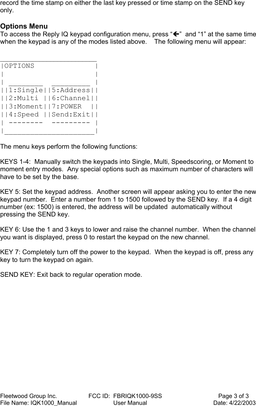 Fleetwood Group Inc.                   FCC ID:  FBRIQK1000-9SS                                  Page 3 of 3 File Name: IQK1000_Manual                      User Manual                                        Date: 4/22/2003 record the time stamp on either the last key pressed or time stamp on the SEND key only.  Options Menu To access the Reply IQ keypad configuration menu, press “Í”  and “1” at the same time when the keypad is any of the modes listed above.    The following menu will appear:  ___________________________ |OPTIONS              | |                     | | ________  _________ | ||1:Single||5:Address|| ||2:Multi ||6:Channel|| ||3:Moment||7:POWER  || ||4:Speed ||Send:Exit|| | --------  --------- | |_____________________|   The menu keys perform the following functions:  KEYS 1-4:  Manually switch the keypads into Single, Multi, Speedscoring, or Moment to moment entry modes.  Any special options such as maximum number of characters will have to be set by the base.  KEY 5: Set the keypad address.  Another screen will appear asking you to enter the new keypad number.  Enter a number from 1 to 1500 followed by the SEND key.  If a 4 digit number (ex: 1500) is entered, the address will be updated  automatically without pressing the SEND key.  KEY 6: Use the 1 and 3 keys to lower and raise the channel number.  When the channel you want is displayed, press 0 to restart the keypad on the new channel.  KEY 7: Completely turn off the power to the keypad.  When the keypad is off, press any key to turn the keypad on again.  SEND KEY: Exit back to regular operation mode. 