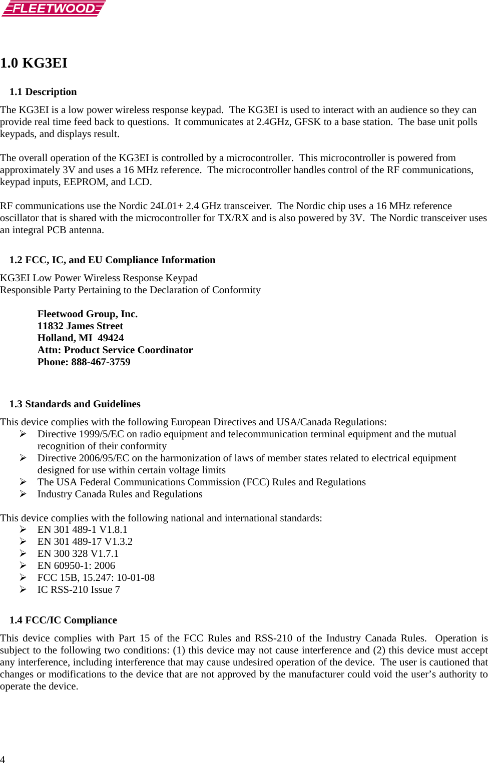       4 1.0 KG3EI 1.1 Description The KG3EI is a low power wireless response keypad.  The KG3EI is used to interact with an audience so they can provide real time feed back to questions.  It communicates at 2.4GHz, GFSK to a base station.  The base unit polls keypads, and displays result.  The overall operation of the KG3EI is controlled by a microcontroller.  This microcontroller is powered from approximately 3V and uses a 16 MHz reference.  The microcontroller handles control of the RF communications, keypad inputs, EEPROM, and LCD.   RF communications use the Nordic 24L01+ 2.4 GHz transceiver.  The Nordic chip uses a 16 MHz reference oscillator that is shared with the microcontroller for TX/RX and is also powered by 3V.  The Nordic transceiver uses an integral PCB antenna.   1.2 FCC, IC, and EU Compliance Information  KG3EI Low Power Wireless Response Keypad Responsible Party Pertaining to the Declaration of Conformity    Fleetwood Group, Inc.  11832 James Street   Holland, MI  49424   Attn: Product Service Coordinator  Phone: 888-467-3759   1.3 Standards and Guidelines This device complies with the following European Directives and USA/Canada Regulations: ¾ Directive 1999/5/EC on radio equipment and telecommunication terminal equipment and the mutual recognition of their conformity ¾ Directive 2006/95/EC on the harmonization of laws of member states related to electrical equipment designed for use within certain voltage limits ¾ The USA Federal Communications Commission (FCC) Rules and Regulations ¾ Industry Canada Rules and Regulations  This device complies with the following national and international standards: ¾ EN 301 489-1 V1.8.1 ¾ EN 301 489-17 V1.3.2 ¾ EN 300 328 V1.7.1 ¾ EN 60950-1: 2006 ¾ FCC 15B, 15.247: 10-01-08 ¾ IC RSS-210 Issue 7  1.4 FCC/IC Compliance This device complies with Part 15 of the FCC Rules and RSS-210 of the Industry Canada Rules.  Operation is subject to the following two conditions: (1) this device may not cause interference and (2) this device must accept any interference, including interference that may cause undesired operation of the device.  The user is cautioned that changes or modifications to the device that are not approved by the manufacturer could void the user’s authority to operate the device.  