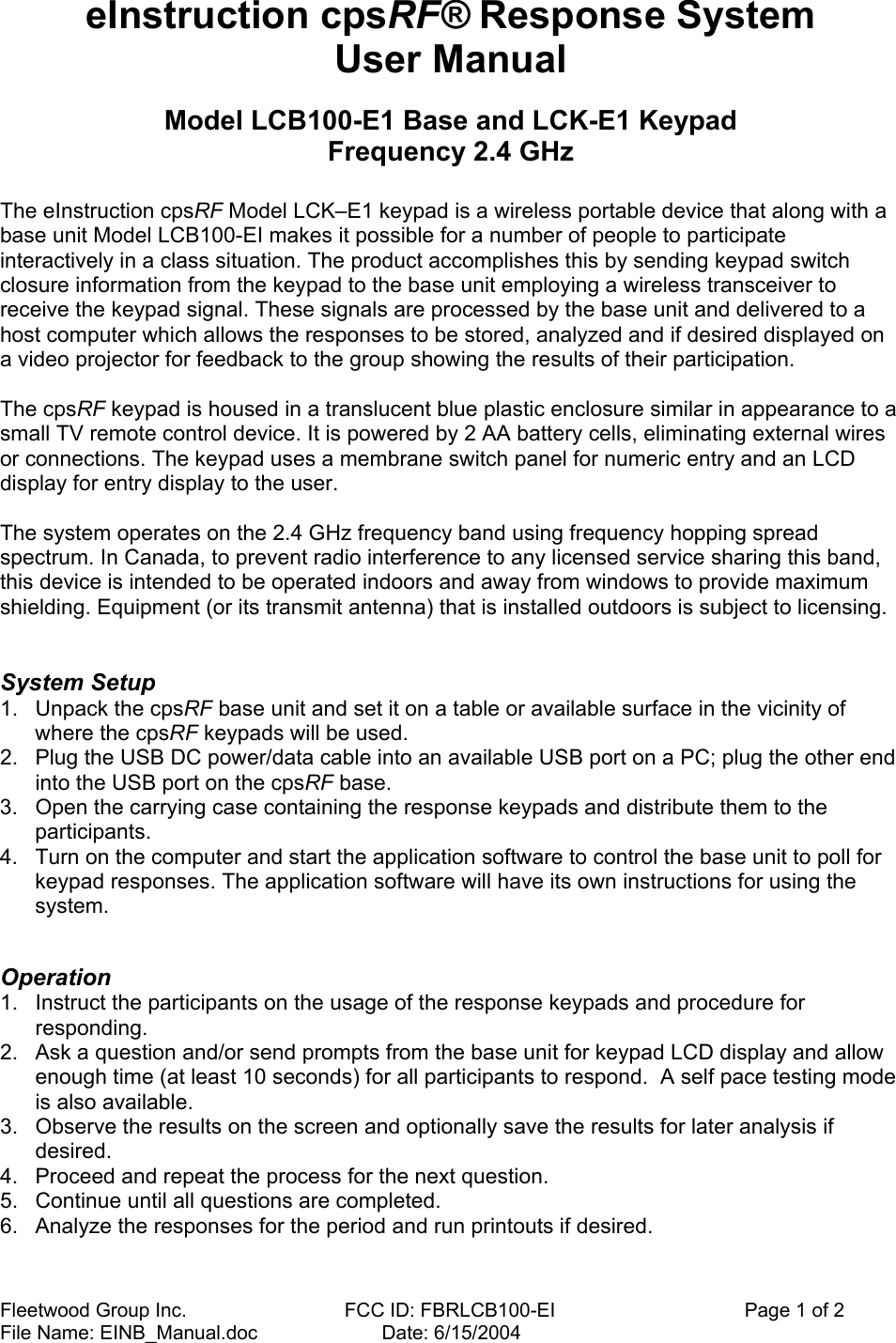 Fleetwood Group Inc.    FCC ID: FBRLCB100-EI                                   Page 1 of 2 File Name: EINB_Manual.doc                       Date: 6/15/2004 eInstruction cpsRF® Response System   User Manual  Model LCB100-E1 Base and LCK-E1 Keypad Frequency 2.4 GHz  The eInstruction cpsRF Model LCK–E1 keypad is a wireless portable device that along with a base unit Model LCB100-EI makes it possible for a number of people to participate interactively in a class situation. The product accomplishes this by sending keypad switch closure information from the keypad to the base unit employing a wireless transceiver to receive the keypad signal. These signals are processed by the base unit and delivered to a host computer which allows the responses to be stored, analyzed and if desired displayed on a video projector for feedback to the group showing the results of their participation.   The cpsRF keypad is housed in a translucent blue plastic enclosure similar in appearance to a small TV remote control device. It is powered by 2 AA battery cells, eliminating external wires or connections. The keypad uses a membrane switch panel for numeric entry and an LCD display for entry display to the user.  The system operates on the 2.4 GHz frequency band using frequency hopping spread spectrum. In Canada, to prevent radio interference to any licensed service sharing this band, this device is intended to be operated indoors and away from windows to provide maximum shielding. Equipment (or its transmit antenna) that is installed outdoors is subject to licensing.   System Setup  1.  Unpack the cpsRF base unit and set it on a table or available surface in the vicinity of where the cpsRF keypads will be used. 2.  Plug the USB DC power/data cable into an available USB port on a PC; plug the other end into the USB port on the cpsRF base. 3.  Open the carrying case containing the response keypads and distribute them to the participants. 4.  Turn on the computer and start the application software to control the base unit to poll for keypad responses. The application software will have its own instructions for using the system.   Operation  1.  Instruct the participants on the usage of the response keypads and procedure for responding. 2.  Ask a question and/or send prompts from the base unit for keypad LCD display and allow enough time (at least 10 seconds) for all participants to respond.  A self pace testing mode is also available. 3.  Observe the results on the screen and optionally save the results for later analysis if desired. 4.  Proceed and repeat the process for the next question. 5.  Continue until all questions are completed. 6.  Analyze the responses for the period and run printouts if desired.  